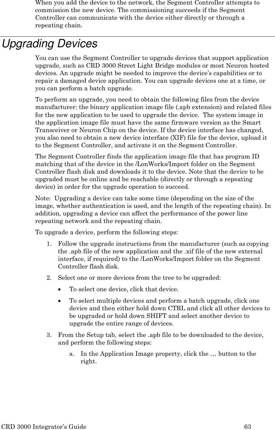 CRD 3000 Integrator&rsquo;s Guide 63  When you add the device to the network, the Segment Controller attempts to commission the new device. The commissioning succeeds if the Segment Controller can communicate with the device either directly or through a repeating chain.  Upgrading Devices You can use the Segment Controller to upgrade devices that support application upgrade, such as CRD 3000 Street Light Bridge modules or most Neuron hosted devices. An upgrade might be needed to improve the device&rsquo;s capabilities or to repair a damaged device application. You can upgrade devices one at a time, or you can perform a batch upgrade. To perform an upgrade, you need to obtain the following files from the device manufacturer: the binary application image file (.apb extension) and related files for the new application to be used to upgrade the device.  The system image in the application image file must have the same firmware version as the Smart Transceiver or Neuron Chip on the device. If the device interface has changed, you also need to obtain a new device interface (XIF) file for the device, upload it to the Segment Controller, and activate it on the Segment Controller. The Segment Controller finds the application image file that has program ID matching that of the device in the /LonWorks/Import folder on the Segment Controller flash disk and downloads it to the device. Note that the device to be upgraded must be online and be reachable (directly or through a repeating device) in order for the upgrade operation to succeed. Note:  Upgrading a device can take some time (depending on the size of the image, whether authentication is used, and the length of the repeating chain). In addition, upgrading a device can affect the performance of the power line repeating network and the repeating chain. To upgrade a device, perform the following steps: 1. Follow the upgrade instructions from the manufacturer (such as copying the .apb file of the new application and the .xif file of the new external interface, if required) to the /LonWorks/Import folder on the Segment Controller flash disk. 2. Select one or more devices from the tree to be upgraded:  To select one device, click that device.  To select multiple devices and perform a batch upgrade, click one device and then either hold down CTRL and click all other devices to be upgraded or hold down SHIFT and select another device to upgrade the entire range of devices. 3. From the Setup tab, select the .apb file to be downloaded to the device, and perform the following steps: a. In the Application Image property, click the &hellip; button to the right. 