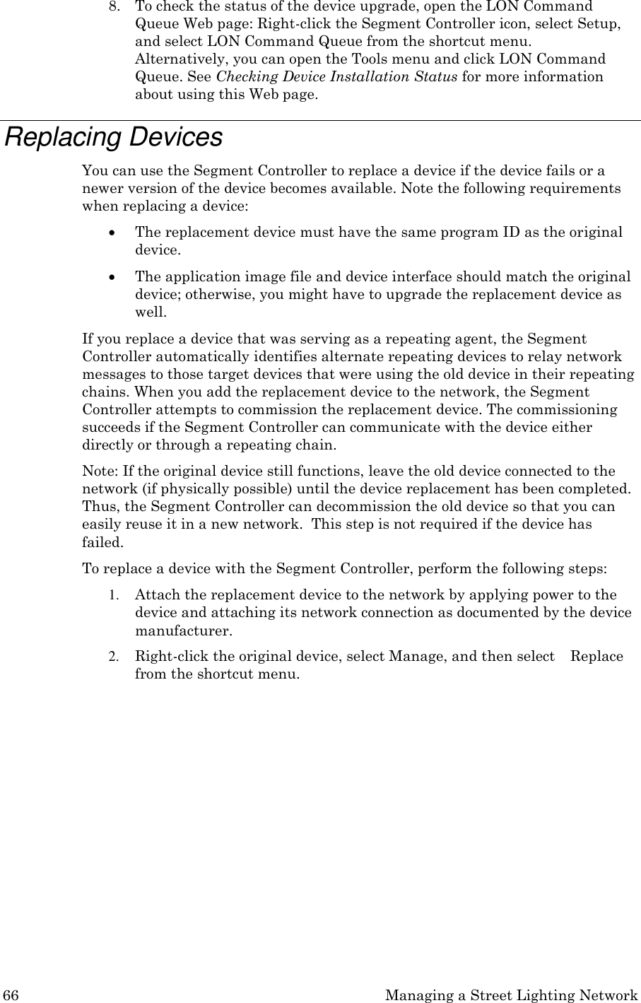 66 Managing a Street Lighting Network  8. To check the status of the device upgrade, open the LON Command Queue Web page: Right-click the Segment Controller icon, select Setup, and select LON Command Queue from the shortcut menu.  Alternatively, you can open the Tools menu and click LON Command Queue. See Checking Device Installation Status for more information about using this Web page.  Replacing Devices You can use the Segment Controller to replace a device if the device fails or a newer version of the device becomes available. Note the following requirements when replacing a device:  The replacement device must have the same program ID as the original device.  The application image file and device interface should match the original device; otherwise, you might have to upgrade the replacement device as well. If you replace a device that was serving as a repeating agent, the Segment Controller automatically identifies alternate repeating devices to relay network messages to those target devices that were using the old device in their repeating chains. When you add the replacement device to the network, the Segment Controller attempts to commission the replacement device. The commissioning succeeds if the Segment Controller can communicate with the device either directly or through a repeating chain. Note: If the original device still functions, leave the old device connected to the network (if physically possible) until the device replacement has been completed. Thus, the Segment Controller can decommission the old device so that you can easily reuse it in a new network.  This step is not required if the device has failed. To replace a device with the Segment Controller, perform the following steps: 1. Attach the replacement device to the network by applying power to the device and attaching its network connection as documented by the device manufacturer. 2. Right-click the original device, select Manage, and then select    Replace from the shortcut menu. 