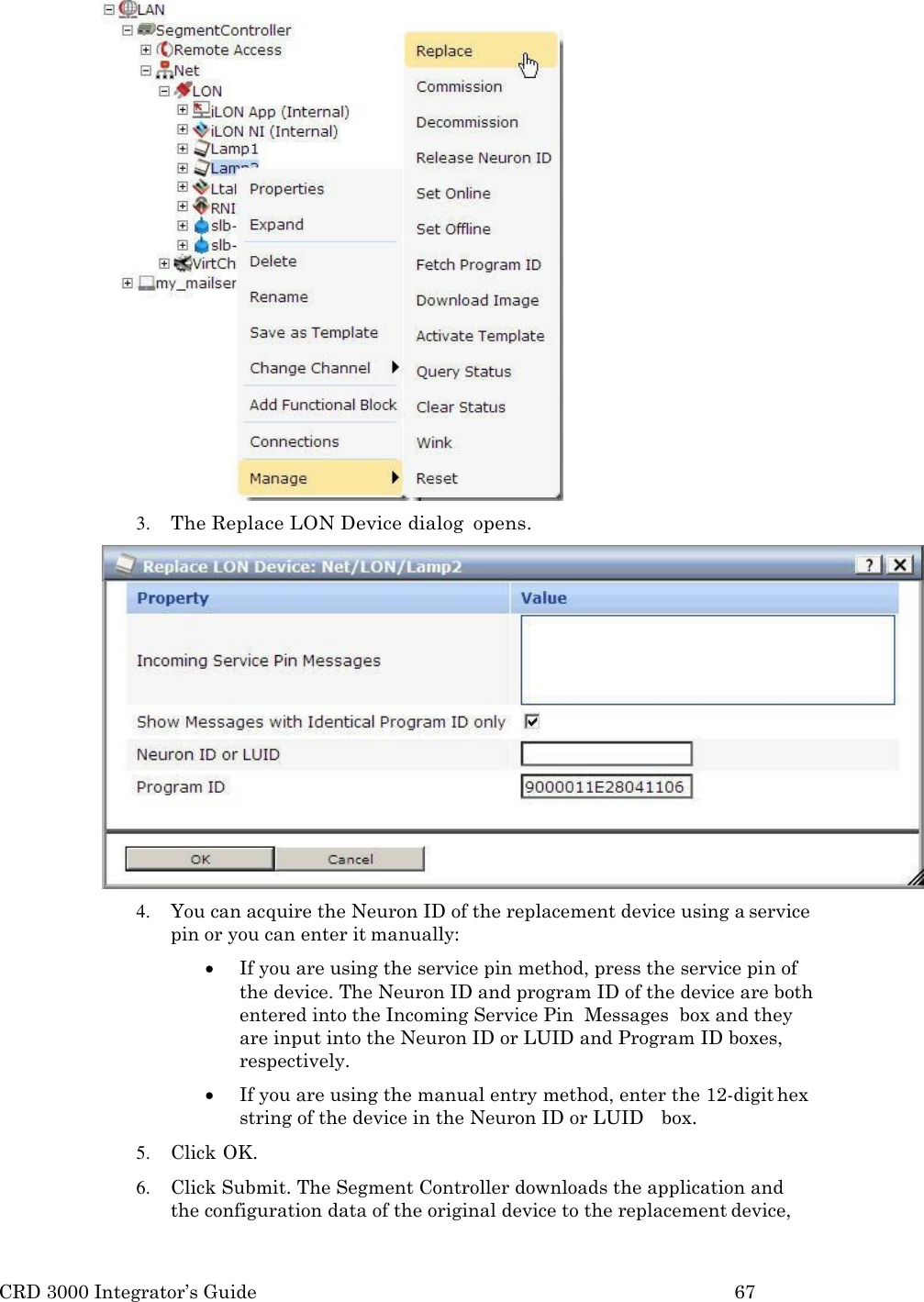 CRD 3000 Integrator&rsquo;s Guide 67   3. The Replace LON Device dialog  opens. 4. You can acquire the Neuron ID of the replacement device using a service pin or you can enter it manually:  If you are using the service pin method, press the service pin of the device. The Neuron ID and program ID of the device are both entered into the Incoming Service Pin  Messages  box and they are input into the Neuron ID or LUID and Program ID boxes, respectively.  If you are using the manual entry method, enter the 12-digit hex string of the device in the Neuron ID or LUID   box. 5. Click OK. 6. Click Submit. The Segment Controller downloads the application and the configuration data of the original device to the replacement device, 