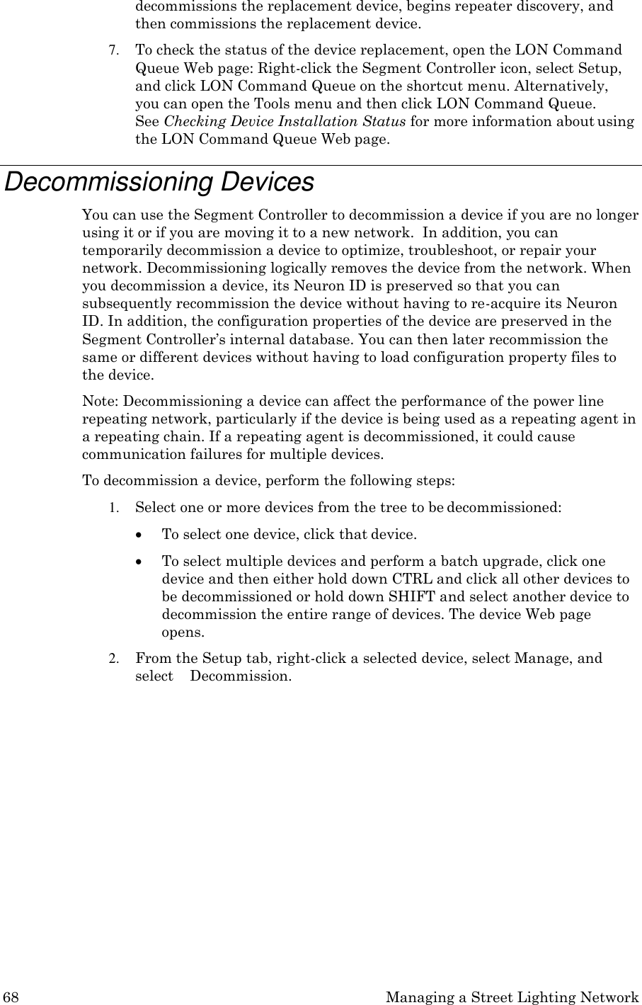 68 Managing a Street Lighting Network  decommissions the replacement device, begins repeater discovery, and then commissions the replacement device. 7. To check the status of the device replacement, open the LON Command Queue Web page: Right-click the Segment Controller icon, select Setup, and click LON Command Queue on the shortcut menu. Alternatively,  you can open the Tools menu and then click LON Command Queue.    See Checking Device Installation Status for more information about using the LON Command Queue Web page.  Decommissioning Devices You can use the Segment Controller to decommission a device if you are no longer using it or if you are moving it to a new network.  In addition, you can temporarily decommission a device to optimize, troubleshoot, or repair your network. Decommissioning logically removes the device from the network. When you decommission a device, its Neuron ID is preserved so that you can subsequently recommission the device without having to re-acquire its Neuron ID. In addition, the configuration properties of the device are preserved in the Segment Controller&rsquo;s internal database. You can then later recommission the same or different devices without having to load configuration property files to the device. Note: Decommissioning a device can affect the performance of the power line repeating network, particularly if the device is being used as a repeating agent in a repeating chain. If a repeating agent is decommissioned, it could cause communication failures for multiple devices. To decommission a device, perform the following steps: 1. Select one or more devices from the tree to be decommissioned:  To select one device, click that device.  To select multiple devices and perform a batch upgrade, click one device and then either hold down CTRL and click all other devices to be decommissioned or hold down SHIFT and select another device to decommission the entire range of devices. The device Web page opens. 2. From the Setup tab, right-click a selected device, select Manage, and select    Decommission. 