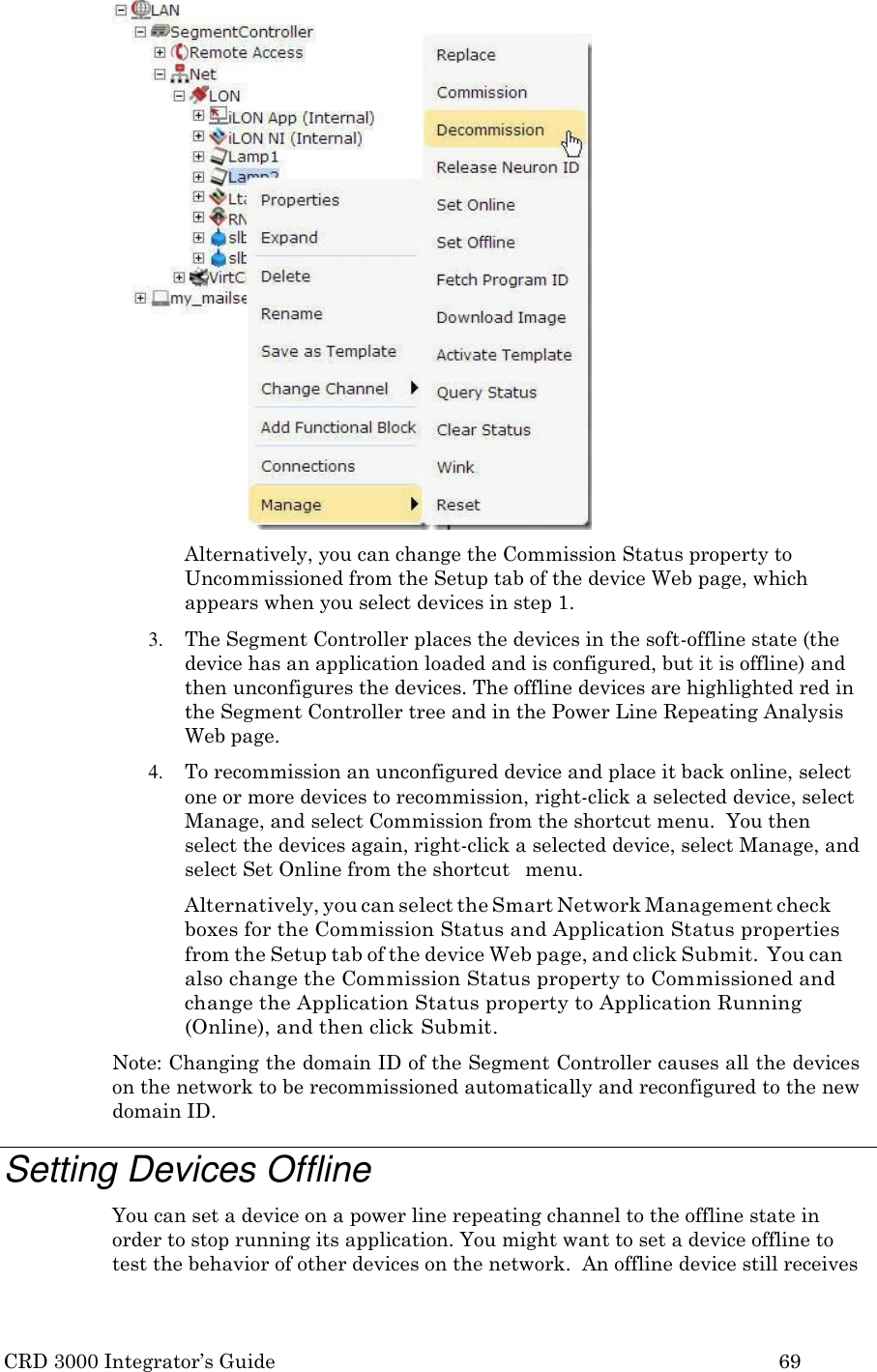 CRD 3000 Integrator&rsquo;s Guide 69   Alternatively, you can change the Commission Status property to Uncommissioned from the Setup tab of the device Web page, which appears when you select devices in step 1. 3. The Segment Controller places the devices in the soft-offline state (the device has an application loaded and is configured, but it is offline) and then unconfigures the devices. The offline devices are highlighted red in the Segment Controller tree and in the Power Line Repeating Analysis Web page. 4. To recommission an unconfigured device and place it back online, select one or more devices to recommission, right-click a selected device, select Manage, and select Commission from the shortcut menu.  You then  select the devices again, right-click a selected device, select Manage, and select Set Online from the shortcut   menu. Alternatively, you can select the Smart Network Management check boxes for the Commission Status and Application Status properties from the Setup tab of the device Web page, and click Submit.  You can also change the Commission Status property to Commissioned and change the Application Status property to Application Running (Online), and then click Submit. Note: Changing the domain ID of the Segment Controller causes all the devices on the network to be recommissioned automatically and reconfigured to the new domain ID.  Setting Devices Offline You can set a device on a power line repeating channel to the offline state in order to stop running its application. You might want to set a device offline to test the behavior of other devices on the network.  An offline device still receives 