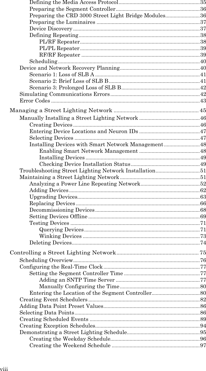 viii  Defining the Media Access Protocol ........................................................... 35 Preparing the Segment Controller ............................................................. 36 Preparing the CRD 3000 Street Light Bridge Modules......................... 36 Preparing the Luminaires ........................................................................... 37 Device Discovery ............................................................................................ 37 Defining Repeating ........................................................................................ 38 PL/RF Repeater ....................................................................................... 38 PL/PL Repeater ....................................................................................... 39 RF/RF Repeater ...................................................................................... 39 Scheduling ....................................................................................................... 40 Device and Network Recovery Planning .......................................................... 40 Scenario 1: Loss of SLB A ............................................................................ 41 Scenario 2: Brief Loss of SLB B .................................................................. 41 Scenario 3: Prolonged Loss of SLB B ......................................................... 42 Simulating Communications Errors ................................................................. 42 Error Codes ............................................................................................................ 43 Managing a Street Lighting Network ........................................................... 45 Manually Installing a Street Lighting Network ............................................ 46 Creating Devices ............................................................................................ 46 Entering Device Locations and Neuron IDs ............................................ 47 Selecting Devices ........................................................................................... 47 Installing Devices with Smart Network Management .......................... 48 Enabling Smart Network Management ............................................ 48 Installing Devices ................................................................................... 49 Checking Device Installation Status .................................................. 49 Troubleshooting Street Lighting Network Installation ................................ 51 Maintaining a Street Lighting Network .......................................................... 51 Analyzing a Power Line Repeating Network ........................................... 52 Adding Devices ............................................................................................... 62 Upgrading Devices ......................................................................................... 63 Replacing Devices .......................................................................................... 66 Decommissioning Devices ............................................................................ 68 Setting Devices Offline ................................................................................. 69 Testing Devices .............................................................................................. 71 Querying Devices .................................................................................... 71 Winking Devices ..................................................................................... 73 Deleting Devices ............................................................................................. 74 Controlling a Street Lighting Network ......................................................... 75 Scheduling Overview ............................................................................................ 76 Configuring the Real-Time Clock ...................................................................... 77 Setting the Segment Controller Time ....................................................... 77 Adding an SNTP Time Server ............................................................. 77 Manually Configuring the Time .......................................................... 80 Entering the Location of the Segment Controller................................... 80 Creating Event Schedulers ................................................................................. 82 Adding Data Point Preset Values ...................................................................... 86 Selecting Data Points ........................................................................................... 86 Creating Scheduled Events ................................................................................ 89 Creating Exception Schedules............................................................................ 94 Demonstrating a Street Lighting Schedule..................................................... 95 Creating the Weekday Schedule................................................................. 96 Creating the Weekend Schedule ................................................................ 97 