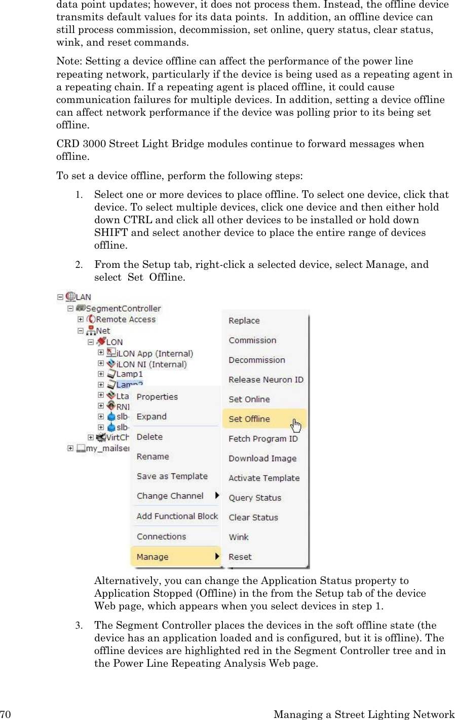 70 Managing a Street Lighting Network  data point updates; however, it does not process them. Instead, the offline device transmits default values for its data points.  In addition, an offline device can still process commission, decommission, set online, query status, clear status, wink, and reset commands. Note: Setting a device offline can affect the performance of the power line repeating network, particularly if the device is being used as a repeating agent in a repeating chain. If a repeating agent is placed offline, it could cause communication failures for multiple devices. In addition, setting a device offline can affect network performance if the device was polling prior to its being set offline. CRD 3000 Street Light Bridge modules continue to forward messages when offline. To set a device offline, perform the following steps: 1. Select one or more devices to place offline. To select one device, click that device. To select multiple devices, click one device and then either hold down CTRL and click all other devices to be installed or hold down SHIFT and select another device to place the entire range of devices offline. 2. From the Setup tab, right-click a selected device, select Manage, and select  Set  Offline. Alternatively, you can change the Application Status property to Application Stopped (Offline) in the from the Setup tab of the device Web page, which appears when you select devices in step 1. 3. The Segment Controller places the devices in the soft offline state (the device has an application loaded and is configured, but it is offline). The offline devices are highlighted red in the Segment Controller tree and in the Power Line Repeating Analysis Web page. 