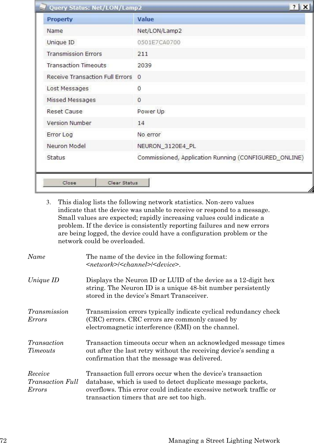 72 Managing a Street Lighting Network   3. This dialog lists the following network statistics. Non-zero values indicate that the device was unable to receive or respond to a message. Small values are expected; rapidly increasing values could indicate a problem. If the device is consistently reporting failures and new errors are being logged, the device could have a configuration problem or the network could be overloaded.  Name  The name of the device in the following format: <network>/<channel>/<device>.  Unique ID Displays the Neuron ID or LUID of the device as a 12-digit hex string. The Neuron ID is a unique 48-bit number persistently stored in the device&rsquo;s Smart Transceiver.  Transmission Errors Transmission errors typically indicate cyclical redundancy check (CRC) errors. CRC errors are commonly caused by electromagnetic interference (EMI) on the channel.  Transaction Timeouts Transaction timeouts occur when an acknowledged message times out after the last retry without the receiving device&rsquo;s sending a confirmation that the message was delivered.  Receive Transaction Full Errors Transaction full errors occur when the device&rsquo;s transaction database, which is used to detect duplicate message packets, overflows. This error could indicate excessive network traffic or transaction timers that are set too high. 