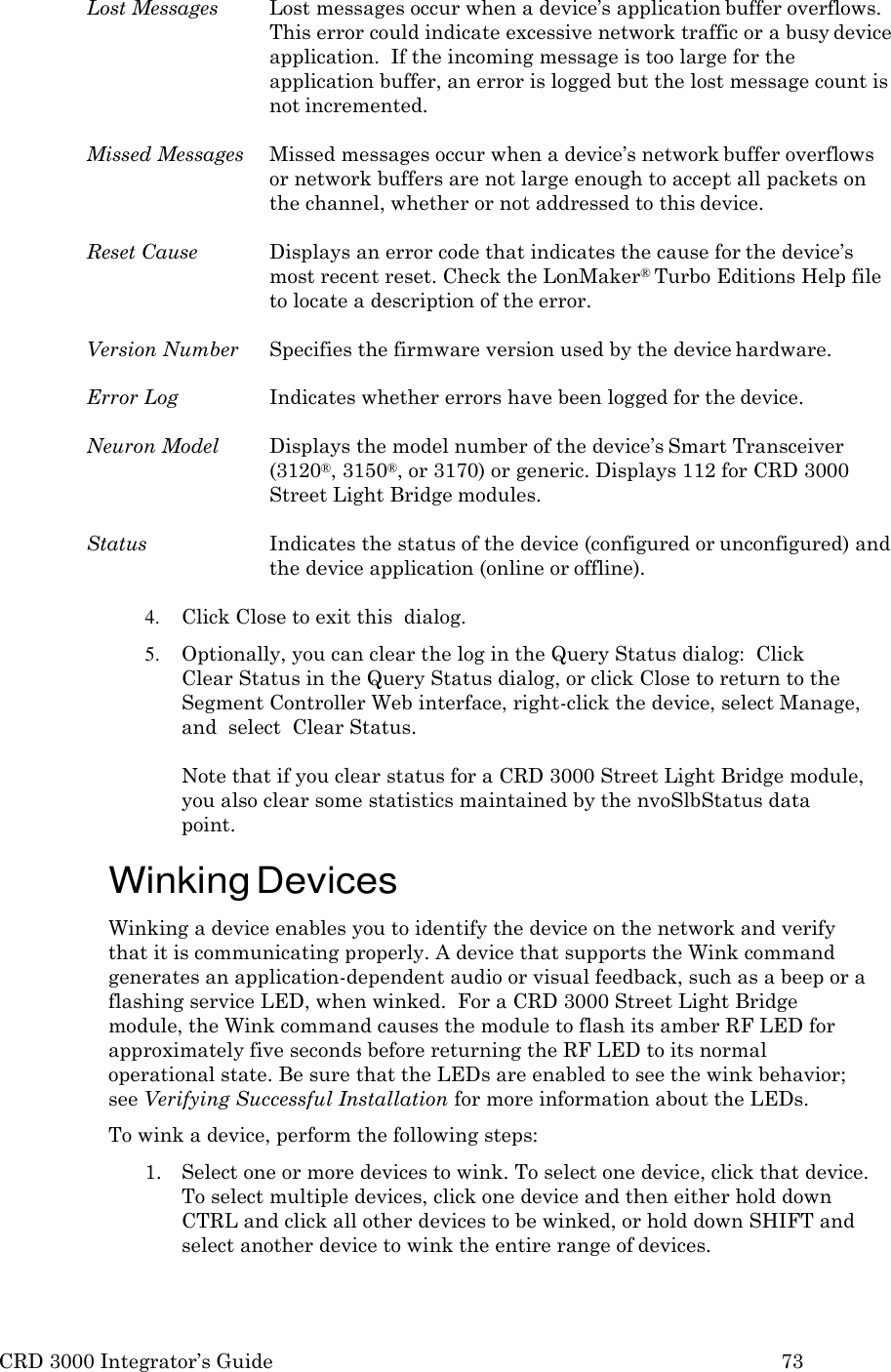 CRD 3000 Integrator&rsquo;s Guide 73  Lost Messages  Lost messages occur when a device&rsquo;s application buffer overflows. This error could indicate excessive network traffic or a busy device application.  If the incoming message is too large for the application buffer, an error is logged but the lost message count is not incremented.  Missed Messages  Missed messages occur when a device&rsquo;s network buffer overflows or network buffers are not large enough to accept all packets on the channel, whether or not addressed to this device.  Reset Cause  Displays an error code that indicates the cause for the device&rsquo;s most recent reset. Check the LonMaker&reg; Turbo Editions Help file to locate a description of the error.  Version Number  Specifies the firmware version used by the device hardware.  Error Log  Indicates whether errors have been logged for the device.  Neuron Model  Displays the model number of the device&rsquo;s Smart Transceiver (3120&reg;, 3150&reg;, or 3170) or generic. Displays 112 for CRD 3000 Street Light Bridge modules.  Status  Indicates the status of the device (configured or unconfigured) and the device application (online or offline).  4. Click Close to exit this  dialog. 5. Optionally, you can clear the log in the Query Status dialog:  Click   Clear Status in the Query Status dialog, or click Close to return to the Segment Controller Web interface, right-click the device, select Manage, and  select  Clear Status.  Note that if you clear status for a CRD 3000 Street Light Bridge module, you also clear some statistics maintained by the nvoSlbStatus data point.  Winking Devices Winking a device enables you to identify the device on the network and verify that it is communicating properly. A device that supports the Wink command generates an application-dependent audio or visual feedback, such as a beep or a flashing service LED, when winked.  For a CRD 3000 Street Light Bridge module, the Wink command causes the module to flash its amber RF LED for approximately five seconds before returning the RF LED to its normal operational state. Be sure that the LEDs are enabled to see the wink behavior; see Verifying Successful Installation for more information about the LEDs. To wink a device, perform the following steps: 1. Select one or more devices to wink. To select one device, click that device. To select multiple devices, click one device and then either hold down CTRL and click all other devices to be winked, or hold down SHIFT and select another device to wink the entire range of devices. 