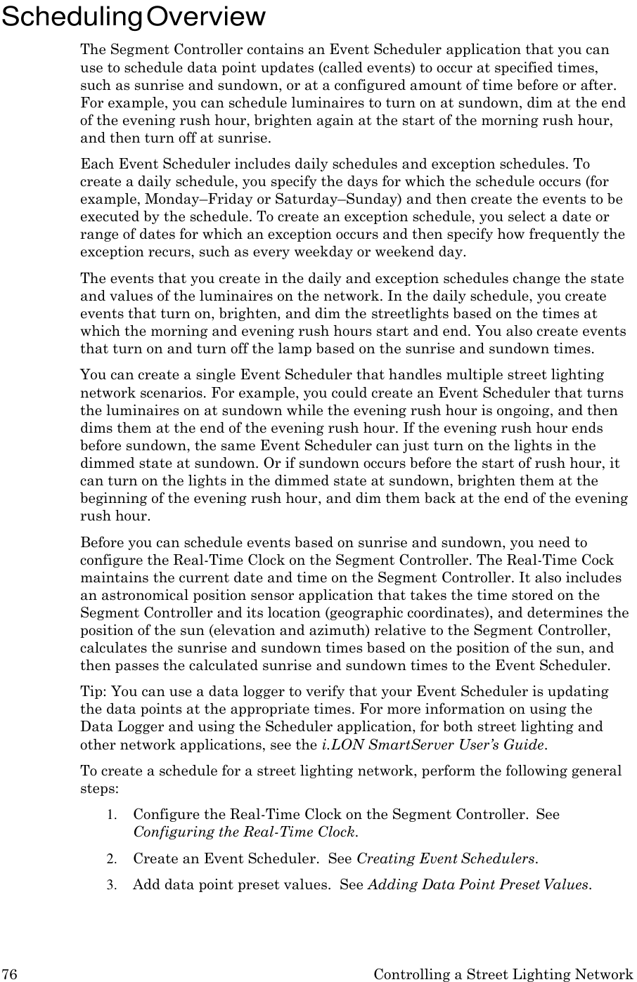76 Controlling a Street Lighting Network    Scheduling Overview The Segment Controller contains an Event Scheduler application that you can use to schedule data point updates (called events) to occur at specified times, such as sunrise and sundown, or at a configured amount of time before or after. For example, you can schedule luminaires to turn on at sundown, dim at the end of the evening rush hour, brighten again at the start of the morning rush hour, and then turn off at sunrise. Each Event Scheduler includes daily schedules and exception schedules. To create a daily schedule, you specify the days for which the schedule occurs (for example, Monday&ndash;Friday or Saturday&ndash;Sunday) and then create the events to be executed by the schedule. To create an exception schedule, you select a date or range of dates for which an exception occurs and then specify how frequently the exception recurs, such as every weekday or weekend day. The events that you create in the daily and exception schedules change the state and values of the luminaires on the network. In the daily schedule, you create events that turn on, brighten, and dim the streetlights based on the times at which the morning and evening rush hours start and end. You also create events that turn on and turn off the lamp based on the sunrise and sundown times. You can create a single Event Scheduler that handles multiple street lighting network scenarios. For example, you could create an Event Scheduler that turns the luminaires on at sundown while the evening rush hour is ongoing, and then dims them at the end of the evening rush hour. If the evening rush hour ends before sundown, the same Event Scheduler can just turn on the lights in the dimmed state at sundown. Or if sundown occurs before the start of rush hour, it can turn on the lights in the dimmed state at sundown, brighten them at the beginning of the evening rush hour, and dim them back at the end of the evening rush hour. Before you can schedule events based on sunrise and sundown, you need to configure the Real-Time Clock on the Segment Controller. The Real-Time Cock maintains the current date and time on the Segment Controller. It also includes an astronomical position sensor application that takes the time stored on the Segment Controller and its location (geographic coordinates), and determines the position of the sun (elevation and azimuth) relative to the Segment Controller, calculates the sunrise and sundown times based on the position of the sun, and then passes the calculated sunrise and sundown times to the Event Scheduler. Tip: You can use a data logger to verify that your Event Scheduler is updating the data points at the appropriate times. For more information on using the Data Logger and using the Scheduler application, for both street lighting and other network applications, see the i.LON SmartServer User&rsquo;s Guide. To create a schedule for a street lighting network, perform the following general steps: 1. Configure the Real-Time Clock on the Segment Controller.  See Configuring the Real-Time Clock. 2. Create an Event Scheduler.  See Creating Event Schedulers. 3. Add data point preset values.  See Adding Data Point Preset Values. 