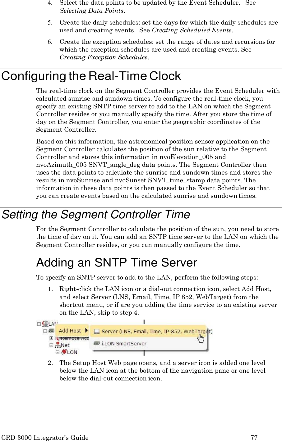 CRD 3000 Integrator&rsquo;s Guide 77  4. Select the data points to be updated by the Event Scheduler.   See Selecting Data Points. 5. Create the daily schedules: set the days for which the daily schedules are used and creating events.  See Creating Scheduled Events. 6. Create the exception schedules: set the range of dates and recursions for which the exception schedules are used and creating events. See Creating Exception Schedules.  Configuring the Real-Time Clock The real-time clock on the Segment Controller provides the Event Scheduler with calculated sunrise and sundown times. To configure the real-time clock, you specify an existing SNTP time server to add to the LAN on which the Segment Controller resides or you manually specify the time. After you store the time of day on the Segment Controller, you enter the geographic coordinates of the Segment Controller. Based on this information, the astronomical position sensor application on the Segment Controller calculates the position of the sun relative to the Segment Controller and stores this information in nvoElevation_005 and nvoAzimuth_005 SNVT_angle_deg data points. The Segment Controller then uses the data points to calculate the sunrise and sundown times and stores the results in nvoSunrise and nvoSunset SNVT_time_stamp data points. The information in these data points is then passed to the Event Scheduler so that you can create events based on the calculated sunrise and sundown times.  Setting the Segment Controller Time For the Segment Controller to calculate the position of the sun, you need to store the time of day on it. You can add an SNTP time server to the LAN on which the Segment Controller resides, or you can manually configure the time.  Adding an SNTP Time Server To specify an SNTP server to add to the LAN, perform the following steps: 1. Right-click the LAN icon or a dial-out connection icon, select Add Host, and select Server (LNS, Email, Time, IP 852, WebTarget) from the shortcut menu, or if are you adding the time service to an existing server on the LAN, skip to step 4. 2. The Setup Host Web page opens, and a server icon is added one level below the LAN icon at the bottom of the navigation pane or one level below the dial-out connection icon. 