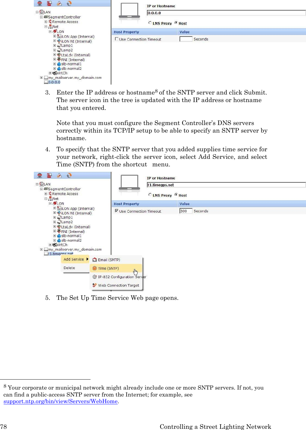 78 Controlling a Street Lighting Network   3. Enter the IP address or hostname8 of the SNTP server and click Submit. The server icon in the tree is updated with the IP address or hostname that you entered.  Note that you must configure the Segment Controller&rsquo;s DNS servers correctly within its TCP/IP setup to be able to specify an SNTP server by hostname. 4. To specify that the SNTP server that you added supplies time service for your network, right-click the server icon, select Add Service, and select Time (SNTP) from the shortcut   menu. 5. The Set Up Time Service Web page opens.           8 Your corporate or municipal network might already include one or more SNTP servers. If not, you can find a public-access SNTP server from the Internet; for example, see support.ntp.org/bin/view/Servers/WebHome. 