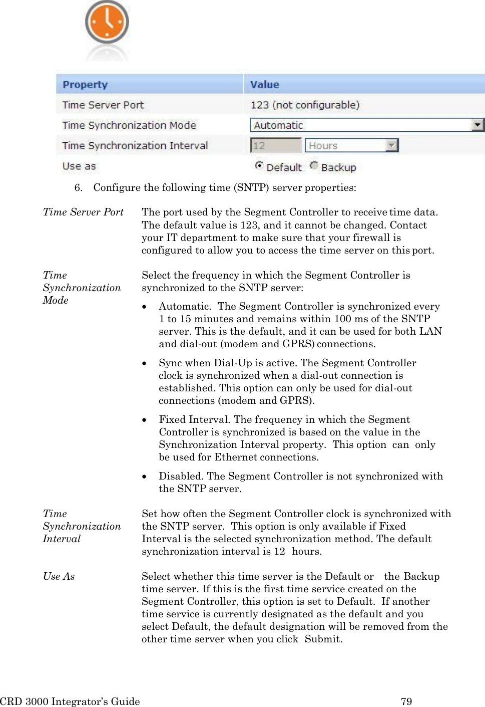 CRD 3000 Integrator&rsquo;s Guide 79   6. Configure the following time (SNTP) server properties:  Time Server Port  The port used by the Segment Controller to receive time data. The default value is 123, and it cannot be changed. Contact your IT department to make sure that your firewall is configured to allow you to access the time server on this port.  Time Synchronization Mode Select the frequency in which the Segment Controller is synchronized to the SNTP server:  Automatic.  The Segment Controller is synchronized every 1 to 15 minutes and remains within 100 ms of the SNTP server. This is the default, and it can be used for both LAN and dial-out (modem and GPRS) connections.  Sync when Dial-Up is active. The Segment Controller clock is synchronized when a dial-out connection is established. This option can only be used for dial-out connections (modem and GPRS).  Fixed Interval. The frequency in which the Segment Controller is synchronized is based on the value in the Synchronization Interval property.  This option  can  only be used for Ethernet connections.  Disabled. The Segment Controller is not synchronized with the SNTP server.  Time Synchronization Interval Set how often the Segment Controller clock is synchronized with the SNTP server.  This option is only available if Fixed   Interval is the selected synchronization method. The default synchronization interval is 12  hours.  Use As Select whether this time server is the Default or    the Backup time server. If this is the first time service created on the Segment Controller, this option is set to Default.  If another time service is currently designated as the default and you select Default, the default designation will be removed from the other time server when you click  Submit. 