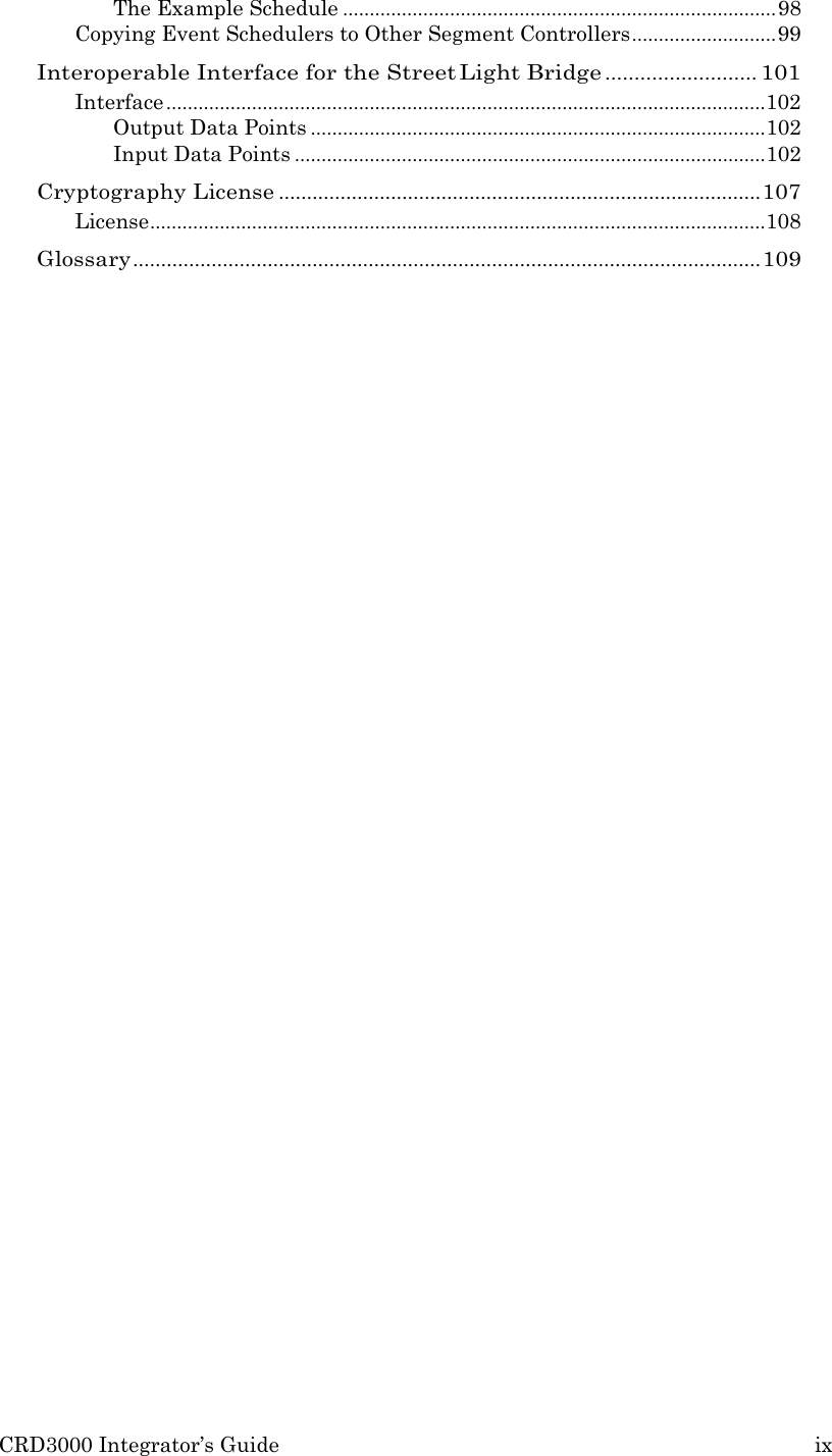 CRD3000 Integrator&rsquo;s Guide ix  The Example Schedule ................................................................................. 98 Copying Event Schedulers to Other Segment Controllers ........................... 99 Interoperable Interface for the Street Light Bridge .......................... 101 Interface ................................................................................................................ 102 Output Data Points ..................................................................................... 102 Input Data Points ........................................................................................ 102 Cryptography License ...................................................................................... 107 License ................................................................................................................... 108 Glossary ................................................................................................................ 109 