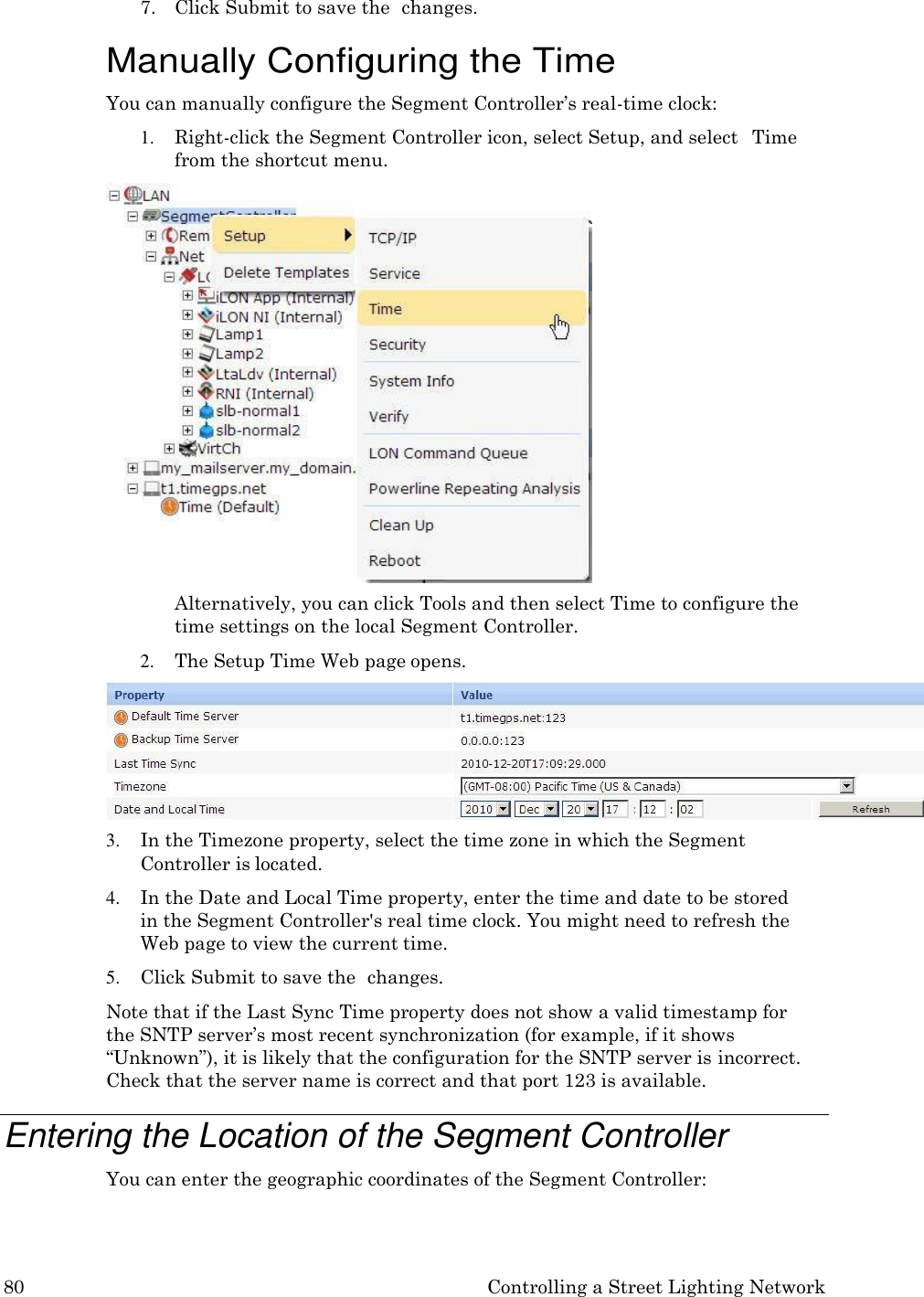 80 Controlling a Street Lighting Network  7. Click Submit to save the  changes.  Manually Configuring the Time You can manually configure the Segment Controller&rsquo;s real-time clock: 1. Right-click the Segment Controller icon, select Setup, and select   Time from the shortcut menu. Alternatively, you can click Tools and then select Time to configure the time settings on the local Segment Controller. 2. The Setup Time Web page opens. 3. In the Timezone property, select the time zone in which the Segment Controller is located. 4. In the Date and Local Time property, enter the time and date to be stored  in the Segment Controller's real time clock. You might need to refresh the Web page to view the current time. 5. Click Submit to save the  changes. Note that if the Last Sync Time property does not show a valid timestamp for the SNTP server&rsquo;s most recent synchronization (for example, if it shows &ldquo;Unknown&rdquo;), it is likely that the configuration for the SNTP server is incorrect. Check that the server name is correct and that port 123 is available.  Entering the Location of the Segment Controller You can enter the geographic coordinates of the Segment Controller: 