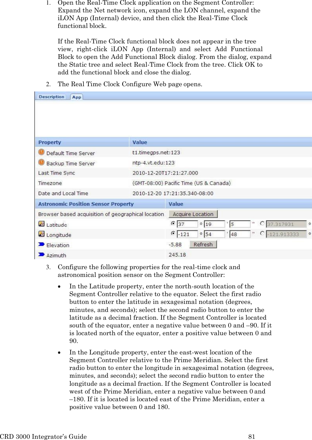 CRD 3000 Integrator&rsquo;s Guide 81  1. Open the Real-Time Clock application on the Segment Controller: Expand the Net network icon, expand the LON channel, expand the iLON App (Internal) device, and then click the Real-Time Clock functional block.  If the Real-Time Clock functional block does not appear in the tree   view,  right-click  iLON  App  (Internal)  and  select  Add  Functional Block to open the Add Functional Block dialog. From the dialog, expand the Static tree and select Real-Time Clock from the tree. Click OK to  add the functional block and close the dialog. 2. The Real Time Clock Configure Web page opens. 3. Configure the following properties for the real-time clock and astronomical position sensor on the Segment Controller:  In the Latitude property, enter the north-south location of the Segment Controller relative to the equator. Select the first radio button to enter the latitude in sexagesimal notation (degrees, minutes, and seconds); select the second radio button to enter the latitude as a decimal fraction. If the Segment Controller is located south of the equator, enter a negative value between 0 and &ndash;90. If it is located north of the equator, enter a positive value between 0 and 90.  In the Longitude property, enter the east-west location of the Segment Controller relative to the Prime Meridian. Select the first radio button to enter the longitude in sexagesimal notation (degrees, minutes, and seconds); select the second radio button to enter the longitude as a decimal fraction. If the Segment Controller is located west of the Prime Meridian, enter a negative value between 0 and &ndash;180. If it is located is located east of the Prime Meridian, enter a positive value between 0 and 180. 