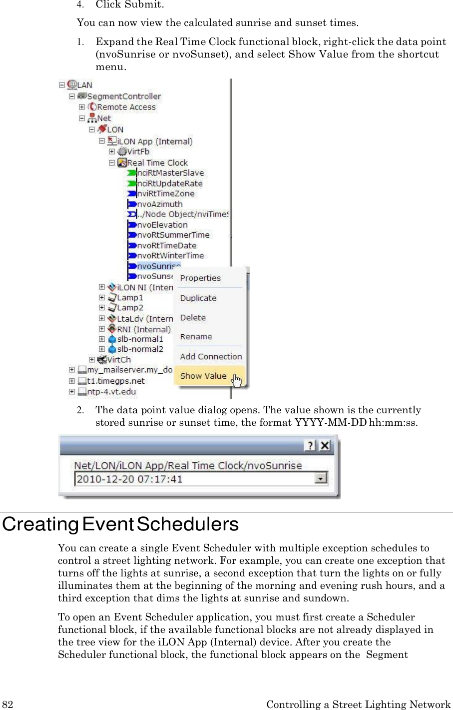 82 Controlling a Street Lighting Network  4. Click Submit. You can now view the calculated sunrise and sunset times. 1. Expand the Real Time Clock functional block, right-click the data point (nvoSunrise or nvoSunset), and select Show Value from the shortcut menu. 2. The data point value dialog opens. The value shown is the currently stored sunrise or sunset time, the format YYYY-MM-DD hh:mm:ss.   Creating Event Schedulers You can create a single Event Scheduler with multiple exception schedules to control a street lighting network. For example, you can create one exception that turns off the lights at sunrise, a second exception that turn the lights on or fully illuminates them at the beginning of the morning and evening rush hours, and a third exception that dims the lights at sunrise and sundown. To open an Event Scheduler application, you must first create a Scheduler functional block, if the available functional blocks are not already displayed in the tree view for the iLON App (Internal) device. After you create the Scheduler functional block, the functional block appears on the  Segment 