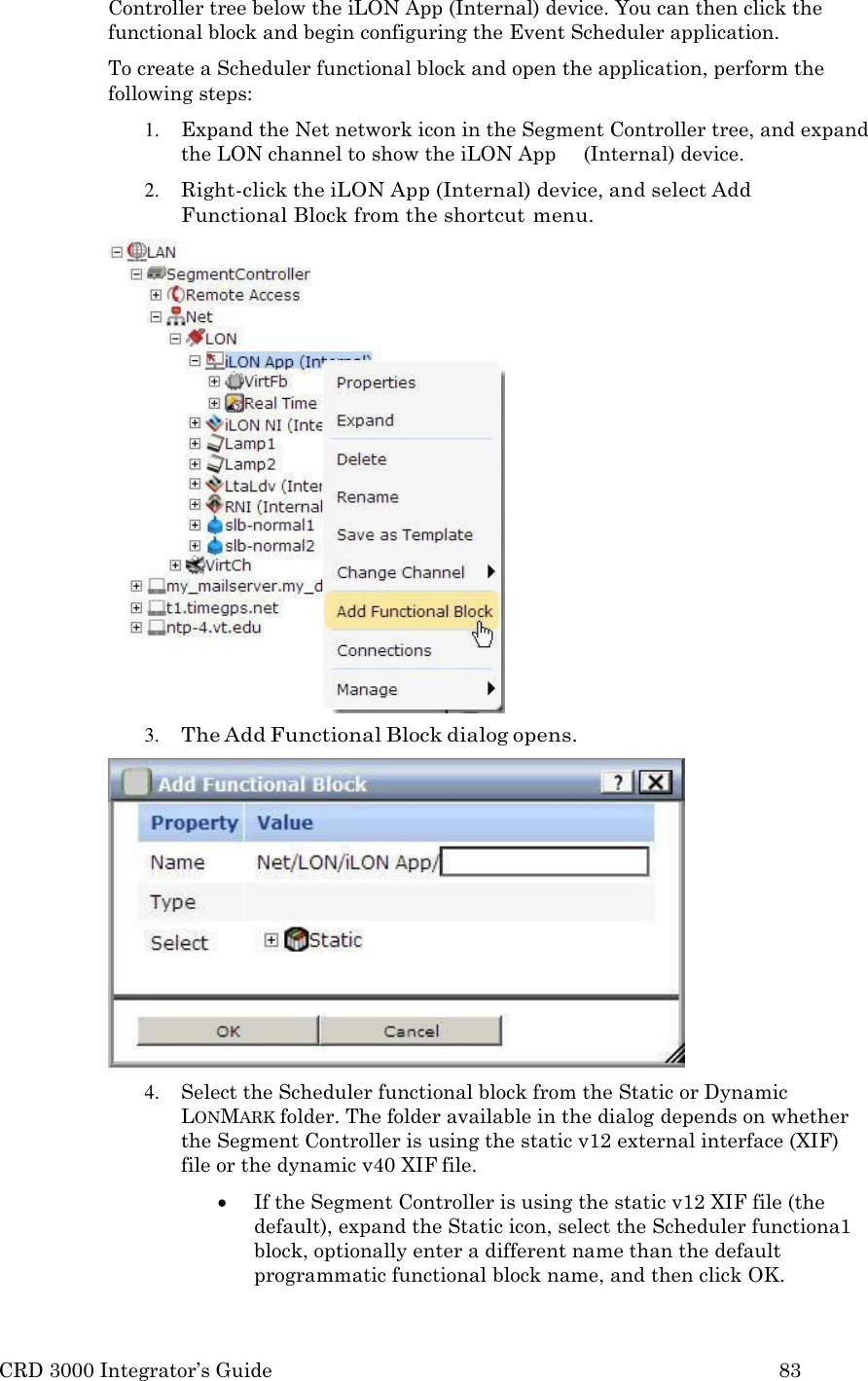 CRD 3000 Integrator&rsquo;s Guide 83  Controller tree below the iLON App (Internal) device. You can then click the functional block and begin configuring the Event Scheduler application. To create a Scheduler functional block and open the application, perform the following steps: 1. Expand the Net network icon in the Segment Controller tree, and expand the LON channel to show the iLON App     (Internal) device. 2. Right-click the iLON App (Internal) device, and select Add Functional Block from the shortcut menu. 3. The Add Functional Block dialog opens.  4. Select the Scheduler functional block from the Static or Dynamic LONMARK folder. The folder available in the dialog depends on whether the Segment Controller is using the static v12 external interface (XIF) file or the dynamic v40 XIF file.  If the Segment Controller is using the static v12 XIF file (the default), expand the Static icon, select the Scheduler functiona1 block, optionally enter a different name than the default programmatic functional block name, and then click OK. 