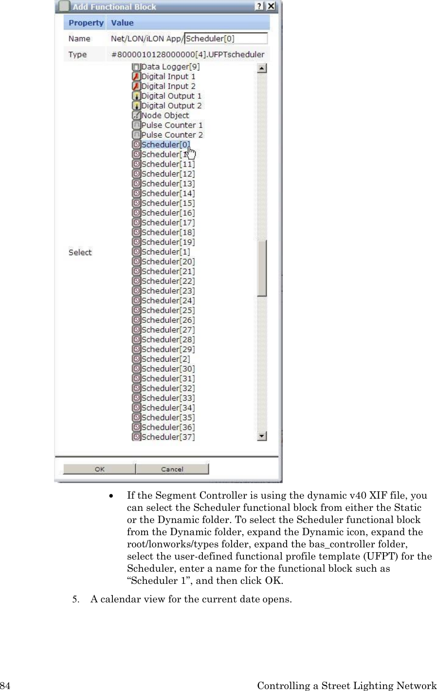 84 Controlling a Street Lighting Network    If the Segment Controller is using the dynamic v40 XIF file, you can select the Scheduler functional block from either the Static or the Dynamic folder. To select the Scheduler functional block from the Dynamic folder, expand the Dynamic icon, expand the root/lonworks/types folder, expand the bas_controller folder, select the user-defined functional profile template (UFPT) for the Scheduler, enter a name for the functional block such as &ldquo;Scheduler 1&rdquo;, and then click OK. 5. A calendar view for the current date opens. 
