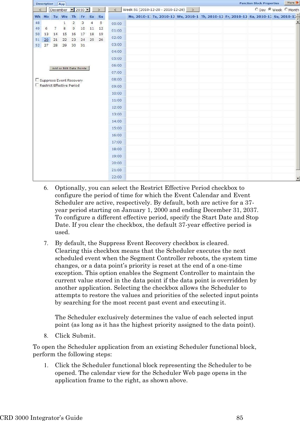 CRD 3000 Integrator&rsquo;s Guide 85   6. Optionally, you can select the Restrict Effective Period checkbox to configure the period of time for which the Event Calendar and Event Scheduler are active, respectively. By default, both are active for a 37- year period starting on January 1, 2000 and ending December 31, 2037. To configure a different effective period, specify the Start Date and Stop Date. If you clear the checkbox, the default 37-year effective period is used. 7. By default, the Suppress Event Recovery checkbox is cleared.    Clearing this checkbox means that the Scheduler executes the next scheduled event when the Segment Controller reboots, the system time changes, or a data point&rsquo;s priority is reset at the end of a one-time exception. This option enables the Segment Controller to maintain the current value stored in the data point if the data point is overridden by another application. Selecting the checkbox allows the Scheduler to attempts to restore the values and priorities of the selected input points by searching for the most recent past event and executing it.  The Scheduler exclusively determines the value of each selected input point (as long as it has the highest priority assigned to the data point). 8. Click Submit. To open the Scheduler application from an existing Scheduler functional block, perform the following steps: 1. Click the Scheduler functional block representing the Scheduler to be opened. The calendar view for the Scheduler Web page opens in the application frame to the right, as shown above. 