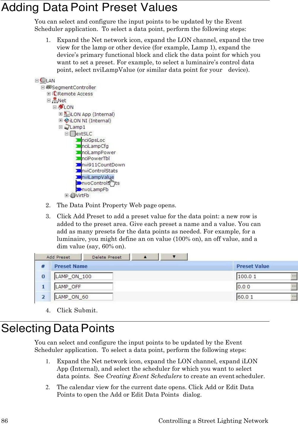 86 Controlling a Street Lighting Network    Adding Data Point Preset Values You can select and configure the input points to be updated by the Event Scheduler application.  To select a data point, perform the following steps: 1. Expand the Net network icon, expand the LON channel, expand the tree view for the lamp or other device (for example, Lamp 1), expand the device&rsquo;s primary functional block and click the data point for which you want to set a preset. For example, to select a luminaire&rsquo;s control data point, select nviLampValue (or similar data point for your   device). 2. The Data Point Property Web page opens. 3. Click Add Preset to add a preset value for the data point: a new row is added to the preset area. Give each preset a name and a value. You can add as many presets for the data points as needed. For example, for a luminaire, you might define an on value (100% on), an off value, and a dim value (say, 60% on). 4. Click Submit.  Selecting Data Points You can select and configure the input points to be updated by the Event Scheduler application.  To select a data point, perform the following steps: 1. Expand the Net network icon, expand the LON channel, expand iLON App (Internal), and select the scheduler for which you want to select data points.  See Creating Event Schedulers to create an event scheduler. 2. The calendar view for the current date opens. Click Add or Edit Data Points to open the Add or Edit Data Points  dialog. 