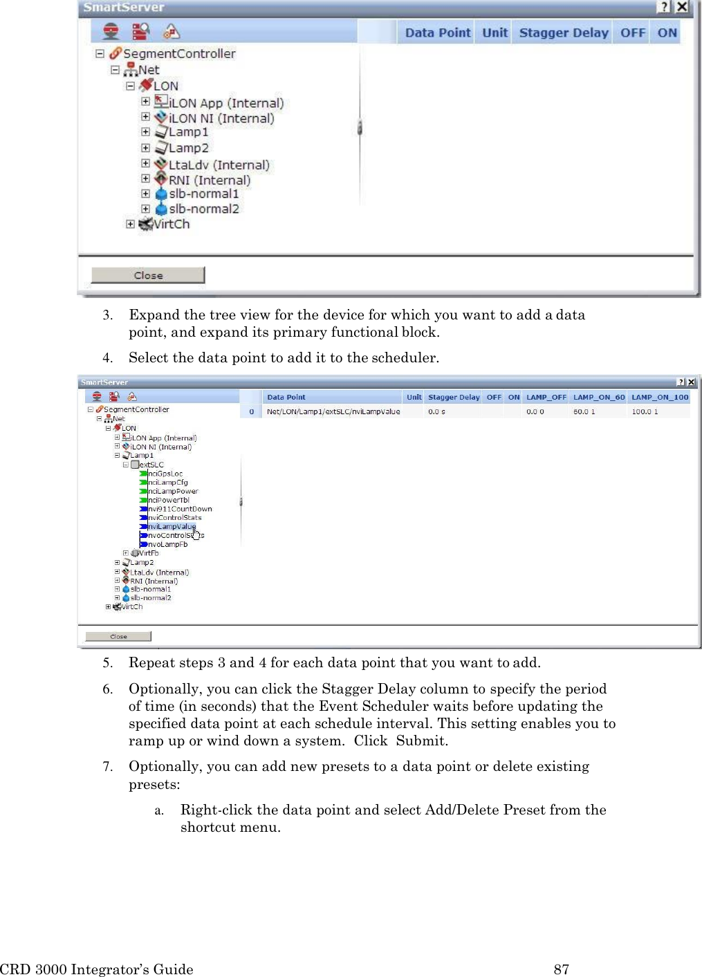 CRD 3000 Integrator&rsquo;s Guide 87   3. Expand the tree view for the device for which you want to add a data point, and expand its primary functional block. 4. Select the data point to add it to the scheduler. 5. Repeat steps 3 and 4 for each data point that you want to add. 6. Optionally, you can click the Stagger Delay column to specify the period  of time (in seconds) that the Event Scheduler waits before updating the specified data point at each schedule interval. This setting enables you to ramp up or wind down a system.  Click  Submit. 7. Optionally, you can add new presets to a data point or delete existing presets: a. Right-click the data point and select Add/Delete Preset from the shortcut menu. 