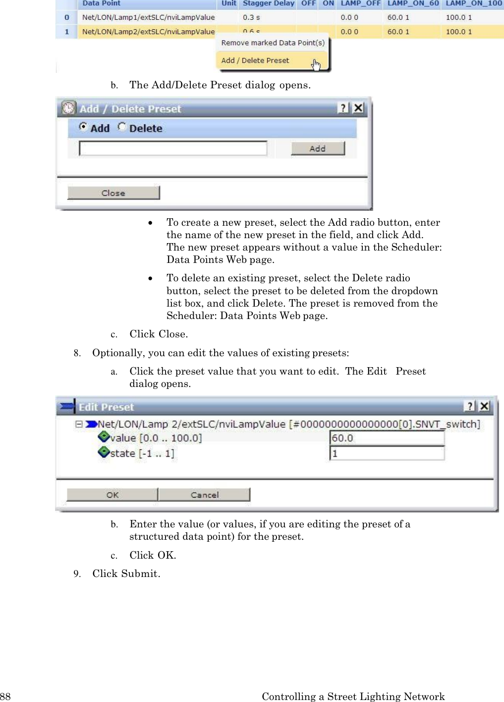 88 Controlling a Street Lighting Network   b. The Add/Delete Preset dialog opens.  To create a new preset, select the Add radio button, enter the name of the new preset in the field, and click Add. The new preset appears without a value in the Scheduler: Data Points Web page.  To delete an existing preset, select the Delete radio button, select the preset to be deleted from the dropdown list box, and click Delete. The preset is removed from the Scheduler: Data Points Web page. c. Click Close. 8. Optionally, you can edit the values of existing presets: a. Click the preset value that you want to edit.  The Edit   Preset dialog opens. b. Enter the value (or values, if you are editing the preset of a structured data point) for the preset. c. Click OK. 9. Click Submit. 