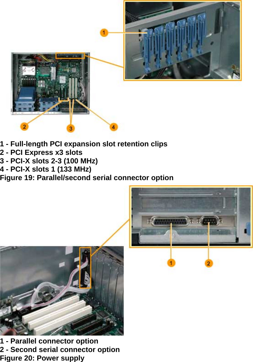  1 - Full-length PCI expansion slot retention clips  2 - PCI Express x3 slots  3 - PCI-X slots 2-3 (100 MHz)  4 - PCI-X slots 1 (133 MHz)  Figure 19: Parallel/second serial connector option  1 - Parallel connector option  2 - Second serial connector option  Figure 20: Power supply 
