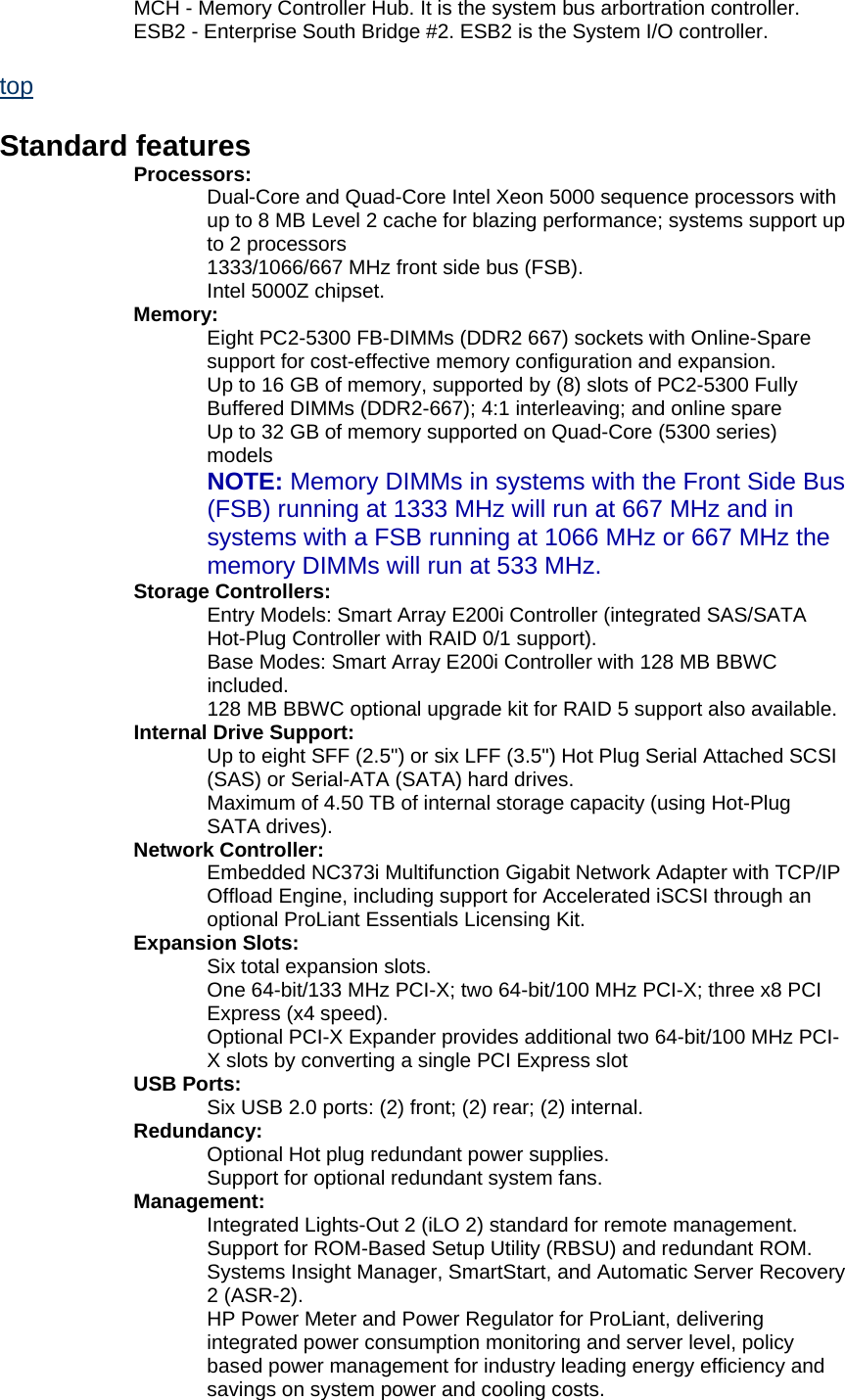   MCH - Memory Controller Hub. It is the system bus arbortration controller.    ESB2 - Enterprise South Bridge #2. ESB2 is the System I/O controller.  top  Standard features  Processors:    Dual-Core and Quad-Core Intel Xeon 5000 sequence processors with up to 8 MB Level 2 cache for blazing performance; systems support up to 2 processors    1333/1066/667 MHz front side bus (FSB).    Intel 5000Z chipset.   Memory:    Eight PC2-5300 FB-DIMMs (DDR2 667) sockets with Online-Spare support for cost-effective memory configuration and expansion.    Up to 16 GB of memory, supported by (8) slots of PC2-5300 Fully Buffered DIMMs (DDR2-667); 4:1 interleaving; and online spare    Up to 32 GB of memory supported on Quad-Core (5300 series) models  NOTE: Memory DIMMs in systems with the Front Side Bus (FSB) running at 1333 MHz will run at 667 MHz and in systems with a FSB running at 1066 MHz or 667 MHz the memory DIMMs will run at 533 MHz.  Storage Controllers:    Entry Models: Smart Array E200i Controller (integrated SAS/SATA Hot-Plug Controller with RAID 0/1 support).    Base Modes: Smart Array E200i Controller with 128 MB BBWC included.    128 MB BBWC optional upgrade kit for RAID 5 support also available.   Internal Drive Support:    Up to eight SFF (2.5") or six LFF (3.5") Hot Plug Serial Attached SCSI (SAS) or Serial-ATA (SATA) hard drives.    Maximum of 4.50 TB of internal storage capacity (using Hot-Plug SATA drives).   Network Controller:    Embedded NC373i Multifunction Gigabit Network Adapter with TCP/IP Offload Engine, including support for Accelerated iSCSI through an optional ProLiant Essentials Licensing Kit.   Expansion Slots:    Six total expansion slots.    One 64-bit/133 MHz PCI-X; two 64-bit/100 MHz PCI-X; three x8 PCI Express (x4 speed).    Optional PCI-X Expander provides additional two 64-bit/100 MHz PCI-X slots by converting a single PCI Express slot   USB Ports:    Six USB 2.0 ports: (2) front; (2) rear; (2) internal.   Redundancy:    Optional Hot plug redundant power supplies.    Support for optional redundant system fans.   Management:    Integrated Lights-Out 2 (iLO 2) standard for remote management.    Support for ROM-Based Setup Utility (RBSU) and redundant ROM.    Systems Insight Manager, SmartStart, and Automatic Server Recovery 2 (ASR-2).    HP Power Meter and Power Regulator for ProLiant, delivering integrated power consumption monitoring and server level, policy based power management for industry leading energy efficiency and savings on system power and cooling costs.  