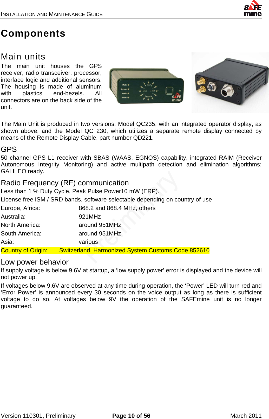 INSTALLATION AND MAINTENANCE GUIDE    Version 110301, Preliminary  Page 10 of 56  March 2011 Components  Main units The main unit houses the GPS receiver, radio transceiver, processor, interface logic and additional sensors. The housing is made of aluminum with plastics end-bezels. All connectors are on the back side of the unit.  The Main Unit is produced in two versions: Model QC235, with an integrated operator display, as shown above, and the Model QC 230, which utilizes a separate remote display connected by means of the Remote Display Cable, part number QD221. GPS 50 channel GPS L1 receiver with SBAS (WAAS, EGNOS) capability, integrated RAIM (Receiver Autonomous Integrity Monitoring) and active multipath detection and elimination algorithms; GALILEO ready. Radio Frequency (RF) communication Less than 1 % Duty Cycle, Peak Pulse Power10 mW (ERP). License free ISM / SRD bands, software selectable depending on country of use Europe, Africa:    868.2 and 868.4 MHz, others Australia:   921MHz  North America:    around 951MHz South America:    around 951MHz Asia:    various Country of Origin:  Switzerland, Harmonized System Customs Code 852610 Low power behavior If supply voltage is below 9.6V at startup, a ‘low supply power’ error is displayed and the device will not power up. If voltages below 9.6V are observed at any time during operation, the ‘Power’ LED will turn red and ‘Error Power’ is announced every 30 seconds on the voice output as long as there is sufficient voltage to do so. At voltages below 9V the operation of the SAFEmine unit is no longer guaranteed.   