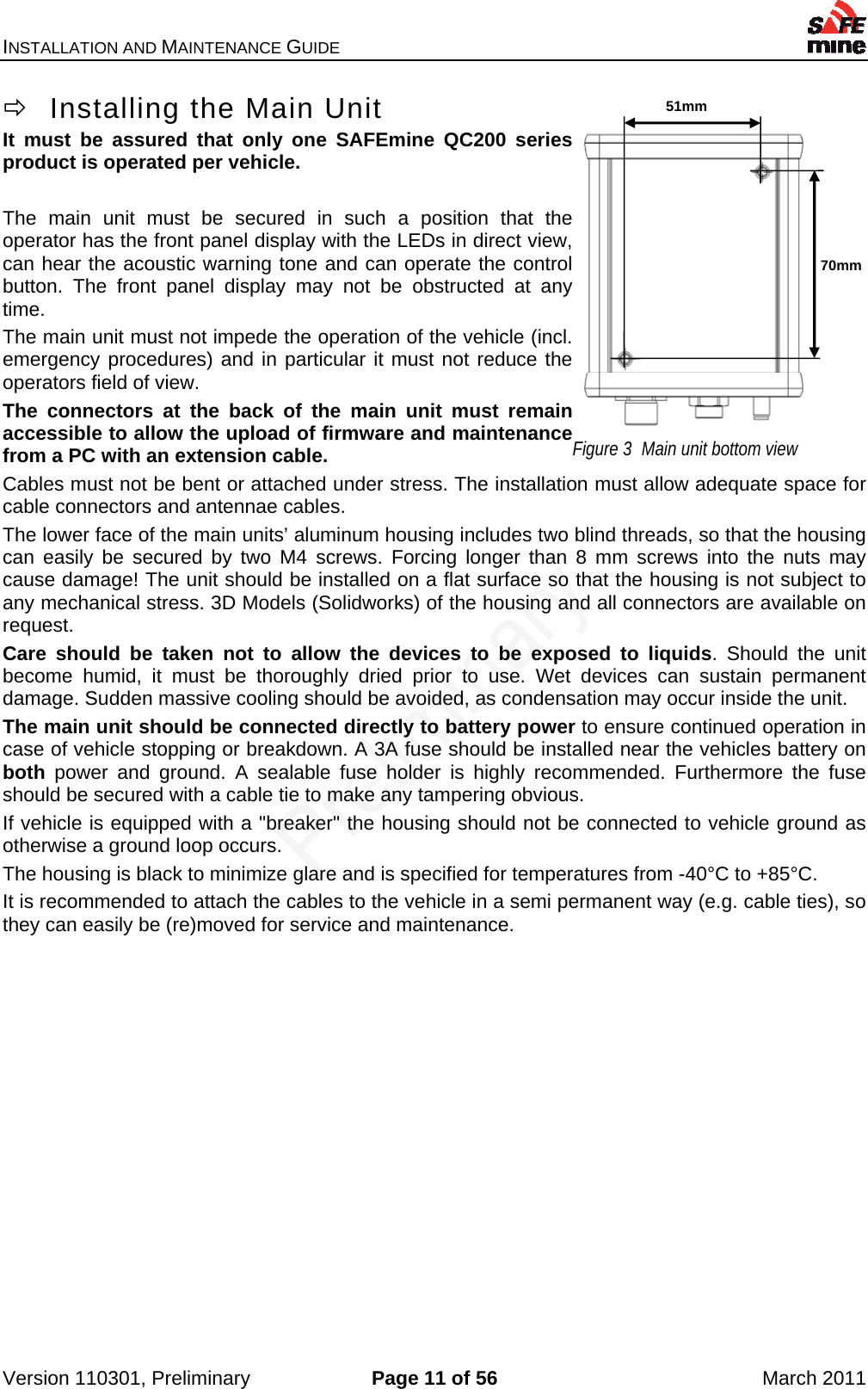 INSTALLATION AND MAINTENANCE GUIDE    Version 110301, Preliminary  Page 11 of 56  March 2011   Installing the Main Unit It must be assured that only one SAFEmine QC200 series product is operated per vehicle.  The main unit must be secured in such a position that the operator has the front panel display with the LEDs in direct view, can hear the acoustic warning tone and can operate the control button. The front panel display may not be obstructed at any time. The main unit must not impede the operation of the vehicle (incl. emergency procedures) and in particular it must not reduce the operators field of view.  The connectors at the back of the main unit must remain accessible to allow the upload of firmware and maintenance from a PC with an extension cable. Cables must not be bent or attached under stress. The installation must allow adequate space for cable connectors and antennae cables. The lower face of the main units’ aluminum housing includes two blind threads, so that the housing can easily be secured by two M4 screws. Forcing longer than 8 mm screws into the nuts may cause damage! The unit should be installed on a flat surface so that the housing is not subject to any mechanical stress. 3D Models (Solidworks) of the housing and all connectors are available on request.  Care should be taken not to allow the devices to be exposed to liquids. Should the unit become humid, it must be thoroughly dried prior to use. Wet devices can sustain permanent damage. Sudden massive cooling should be avoided, as condensation may occur inside the unit. The main unit should be connected directly to battery power to ensure continued operation in case of vehicle stopping or breakdown. A 3A fuse should be installed near the vehicles battery on both power and ground. A sealable fuse holder is highly recommended. Furthermore the fuse should be secured with a cable tie to make any tampering obvious. If vehicle is equipped with a &quot;breaker&quot; the housing should not be connected to vehicle ground as otherwise a ground loop occurs. The housing is black to minimize glare and is specified for temperatures from -40°C to +85°C. It is recommended to attach the cables to the vehicle in a semi permanent way (e.g. cable ties), so they can easily be (re)moved for service and maintenance.   51mm 70mm Figure 3  Main unit bottom view 