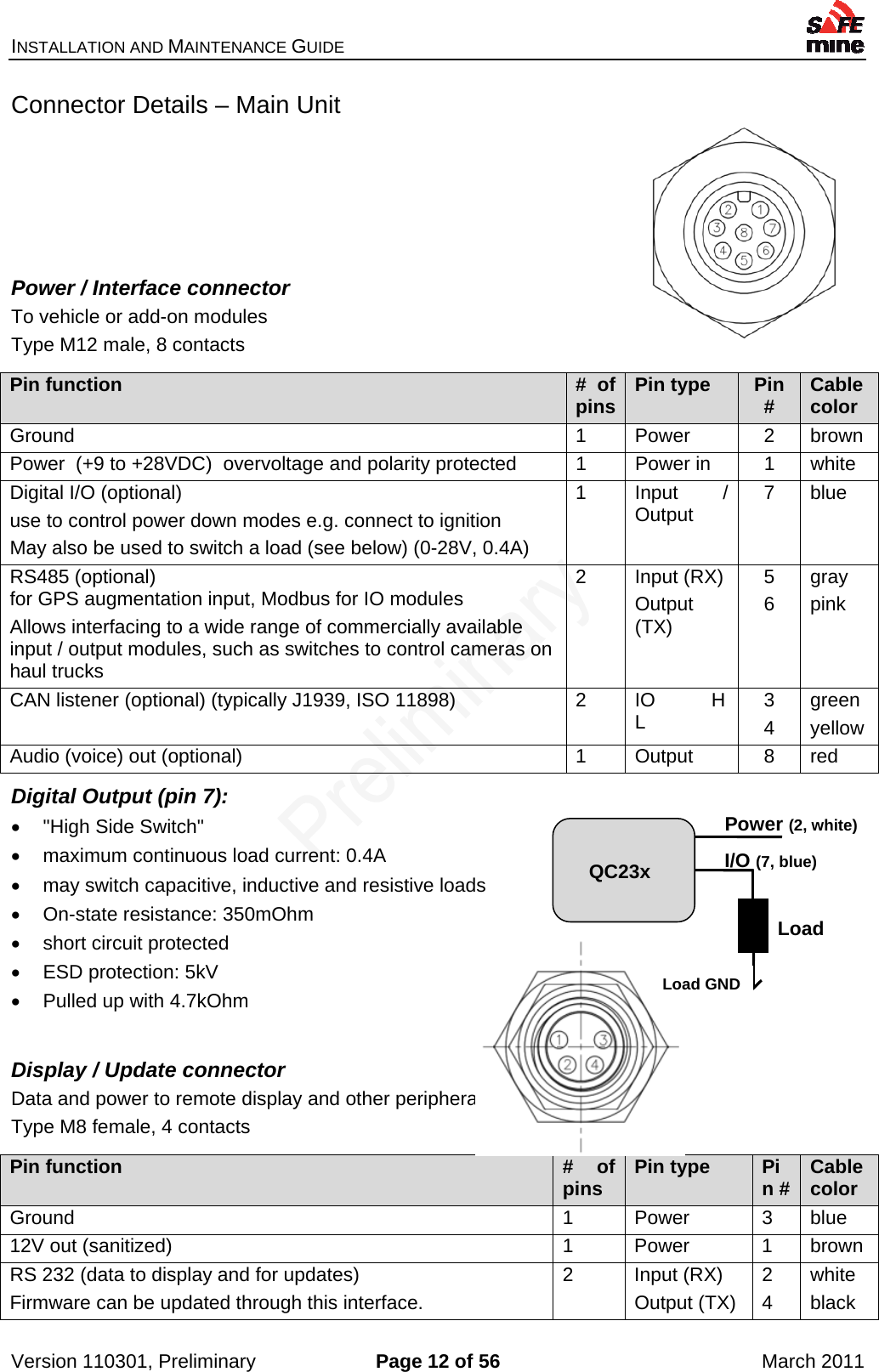 INSTALLATION AND MAINTENANCE GUIDE    Version 110301, Preliminary  Page 12 of 56  March 2011 Connector Details – Main Unit     Power / Interface connector To vehicle or add-on modules Type M12 male, 8 contacts  Pin function  # of pins Pin type  Pin #  Cablecolor Ground 1 Power 2 brown Power  (+9 to +28VDC)  overvoltage and polarity protected  1  Power in  1  white Digital I/O (optional) use to control power down modes e.g. connect to ignition May also be used to switch a load (see below) (0-28V, 0.4A) 1 Input / Output  7 blue RS485 (optional) for GPS augmentation input, Modbus for IO modules Allows interfacing to a wide range of commercially available input / output modules, such as switches to control cameras on haul trucks 2 Input (RX) Output (TX) 5 6 gray pink CAN listener (optional) (typically J1939, ISO 11898)  2  IO        H L  3 4 green yellow Audio (voice) out (optional)  1  Output  8  red Digital Output (pin 7):   &quot;High Side Switch&quot;   maximum continuous load current: 0.4A   may switch capacitive, inductive and resistive loads   On-state resistance: 350mOhm  short circuit protected   ESD protection: 5kV   Pulled up with 4.7kOhm  Display / Update connector Data and power to remote display and other peripherals Type M8 female, 4 contacts  Pin function  # of pins  Pin type  Pin # Cablecolor Ground 1 Power 3 blue 12V out (sanitized)  1  Power  1  brown RS 232 (data to display and for updates) Firmware can be updated through this interface. 2 Input (RX) Output (TX) 2 4 white black Load Power (2, white) QC23x Load GND I/O (7, blue) 