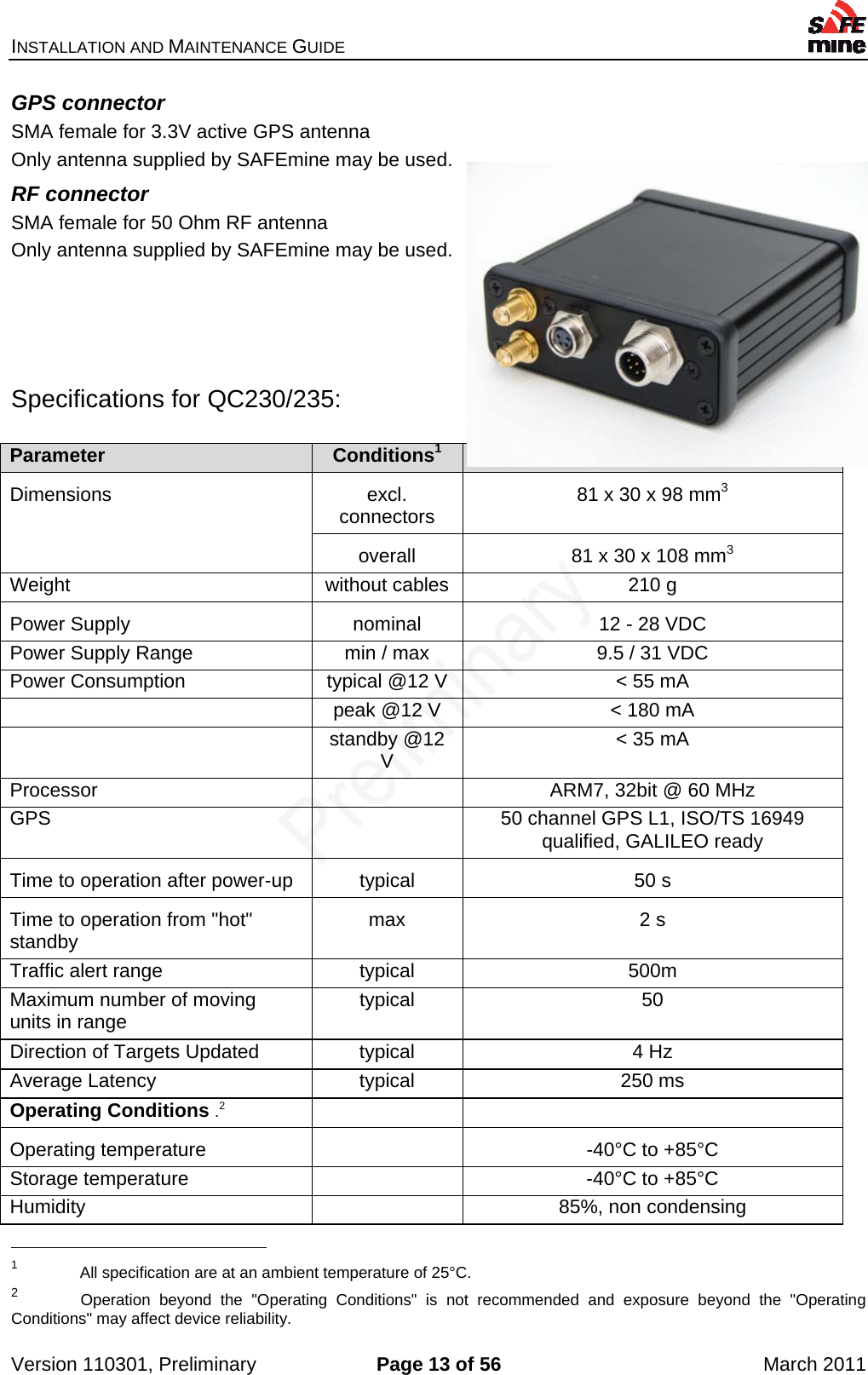 INSTALLATION AND MAINTENANCE GUIDE    Version 110301, Preliminary  Page 13 of 56  March 2011 GPS connector SMA female for 3.3V active GPS antenna Only antenna supplied by SAFEmine may be used. RF connector SMA female for 50 Ohm RF antenna Only antenna supplied by SAFEmine may be used.     Specifications for QC230/235:  Parameter  Conditions1   Dimensions excl. connectors  81 x 30 x 98 mm3 overall  81 x 30 x 108 mm3 Weight  without cables  210 g Power Supply  nominal  12 - 28 VDC Power Supply Range  min / max  9.5 / 31 VDC Power Consumption  typical @12 V  &lt; 55 mA   peak @12 V  &lt; 180 mA  standby @12 V  &lt; 35 mA Processor    ARM7, 32bit @ 60 MHz GPS    50 channel GPS L1, ISO/TS 16949 qualified, GALILEO ready Time to operation after power-up  typical  50 s Time to operation from &quot;hot&quot; standby  max 2 s Traffic alert range  typical  500m Maximum number of moving units in range  typical 50 Direction of Targets Updated  typical  4 Hz Average Latency  typical  250 ms Operating Conditions .2   Operating temperature    -40°C to +85°C Storage temperature    -40°C to +85°C Humidity    85%, non condensing                                                  1  All specification are at an ambient temperature of 25°C. 2  Operation beyond the &quot;Operating Conditions&quot; is not recommended and exposure beyond the &quot;Operating Conditions&quot; may affect device reliability. 