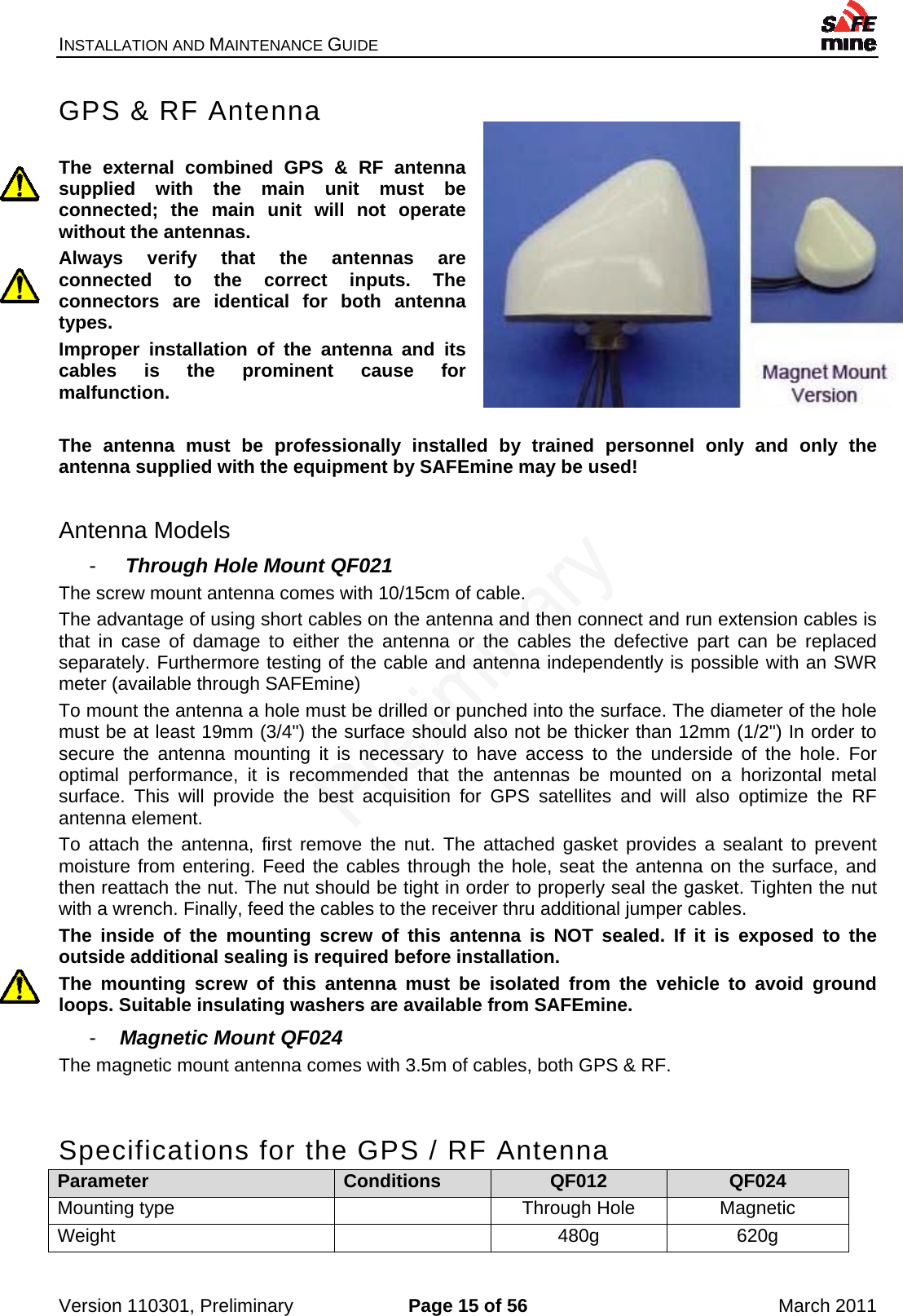 INSTALLATION AND MAINTENANCE GUIDE    Version 110301, Preliminary  Page 15 of 56  March 2011 GPS &amp; RF Antenna  The external combined GPS &amp; RF antenna supplied with the main unit must be connected; the main unit will not operate without the antennas. Always verify that the antennas are connected to the correct inputs. The connectors are identical for both antenna types. Improper installation of the antenna and its cables is the prominent cause for malfunction.  The antenna must be professionally installed by trained personnel only and only the antenna supplied with the equipment by SAFEmine may be used!  Antenna Models -   Through Hole Mount QF021 The screw mount antenna comes with 10/15cm of cable. The advantage of using short cables on the antenna and then connect and run extension cables is that in case of damage to either the antenna or the cables the defective part can be replaced separately. Furthermore testing of the cable and antenna independently is possible with an SWR meter (available through SAFEmine) To mount the antenna a hole must be drilled or punched into the surface. The diameter of the hole must be at least 19mm (3/4&quot;) the surface should also not be thicker than 12mm (1/2&quot;) In order to secure the antenna mounting it is necessary to have access to the underside of the hole. For optimal performance, it is recommended that the antennas be mounted on a horizontal metal surface. This will provide the best acquisition for GPS satellites and will also optimize the RF antenna element.  To attach the antenna, first remove the nut. The attached gasket provides a sealant to prevent moisture from entering. Feed the cables through the hole, seat the antenna on the surface, and then reattach the nut. The nut should be tight in order to properly seal the gasket. Tighten the nut with a wrench. Finally, feed the cables to the receiver thru additional jumper cables. The inside of the mounting screw of this antenna is NOT sealed. If it is exposed to the outside additional sealing is required before installation. The mounting screw of this antenna must be isolated from the vehicle to avoid ground loops. Suitable insulating washers are available from SAFEmine. -  Magnetic Mount QF024 The magnetic mount antenna comes with 3.5m of cables, both GPS &amp; RF.  Specifications for the GPS / RF Antenna Parameter  Conditions  QF012  QF024 Mounting type    Through Hole  Magnetic Weight  480g 620g 