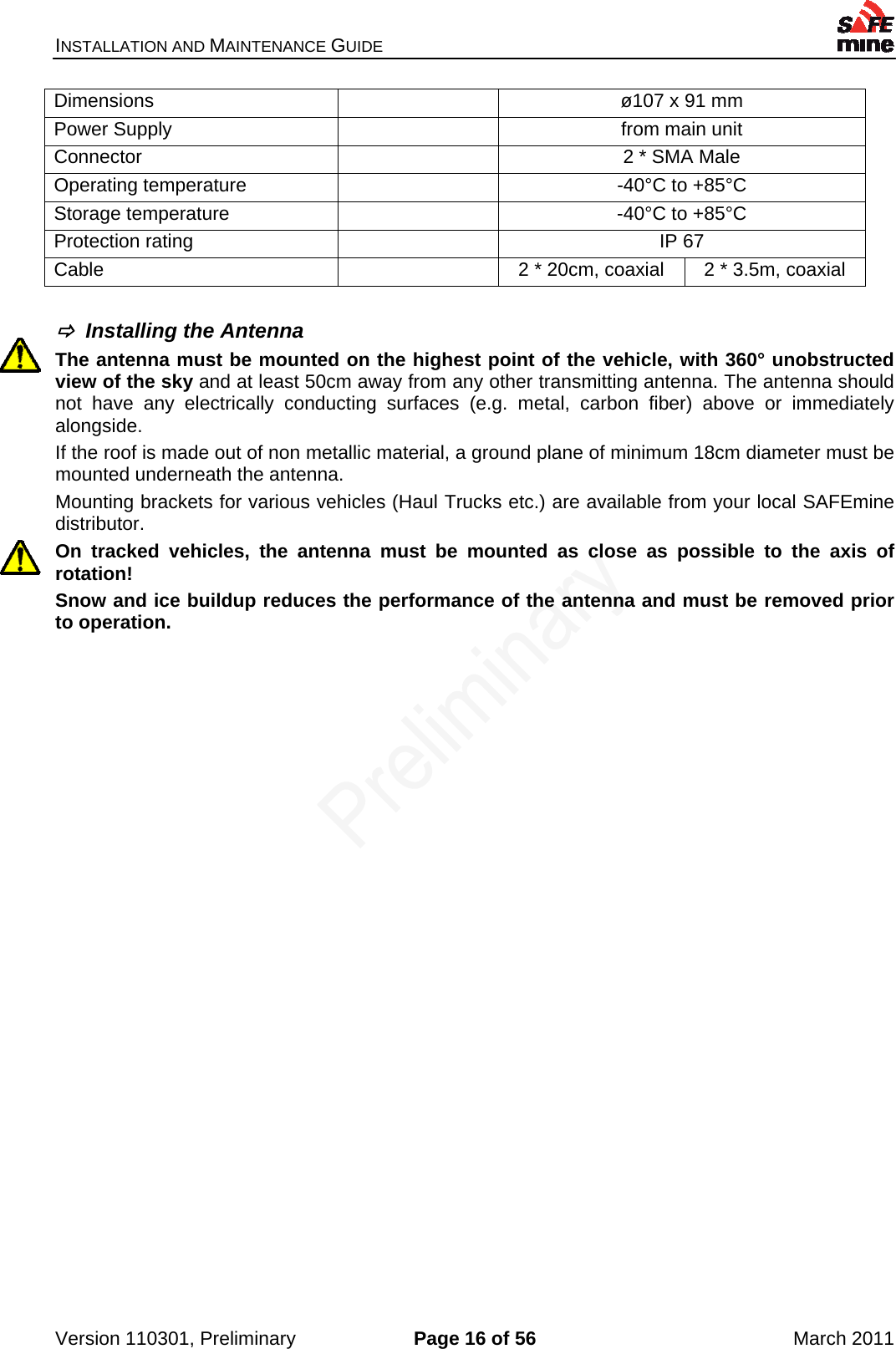 INSTALLATION AND MAINTENANCE GUIDE    Version 110301, Preliminary  Page 16 of 56  March 2011 Dimensions    ø107 x 91 mm Power Supply    from main unit Connector    2 * SMA Male Operating temperature    -40°C to +85°C Storage temperature    -40°C to +85°C Protection rating    IP 67 Cable    2 * 20cm, coaxial  2 * 3.5m, coaxial    Installing the Antenna The antenna must be mounted on the highest point of the vehicle, with 360° unobstructed view of the sky and at least 50cm away from any other transmitting antenna. The antenna should not have any electrically conducting surfaces (e.g. metal, carbon fiber) above or immediately alongside. If the roof is made out of non metallic material, a ground plane of minimum 18cm diameter must be mounted underneath the antenna.  Mounting brackets for various vehicles (Haul Trucks etc.) are available from your local SAFEmine distributor. On tracked vehicles, the antenna must be mounted as close as possible to the axis of rotation! Snow and ice buildup reduces the performance of the antenna and must be removed prior to operation. 