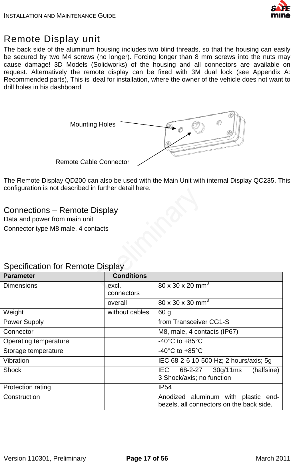 INSTALLATION AND MAINTENANCE GUIDE    Version 110301, Preliminary  Page 17 of 56  March 2011 Remote Display unit The back side of the aluminum housing includes two blind threads, so that the housing can easily be secured by two M4 screws (no longer). Forcing longer than 8 mm screws into the nuts may cause damage! 3D Models (Solidworks) of the housing and all connectors are available on request. Alternatively the remote display can be fixed with 3M dual lock (see Appendix A:  Recommended parts), This is ideal for installation, where the owner of the vehicle does not want to drill holes in his dashboard                          Mounting Holes      Remote Cable Connector   The Remote Display QD200 can also be used with the Main Unit with internal Display QC235. This configuration is not described in further detail here.  Connections – Remote Display Data and power from main unit Connector type M8 male, 4 contacts   Specification for Remote Display Parameter  Conditions   Dimensions excl. connectors  80 x 30 x 20 mm3overall  80 x 30 x 30 mm3Weight  without cables  60 g Power Supply    from Transceiver CG1-S Connector    M8, male, 4 contacts (IP67) Operating temperature    -40°C to +85°C Storage temperature    -40°C to +85°C Vibration    IEC 68-2-6 10-500 Hz; 2 hours/axis; 5g Shock    IEC 68-2-27 30g/11ms (halfsine)3 Shock/axis; no function Protection rating    IP54 Construction    Anodized aluminum with plastic end-bezels, all connectors on the back side.   