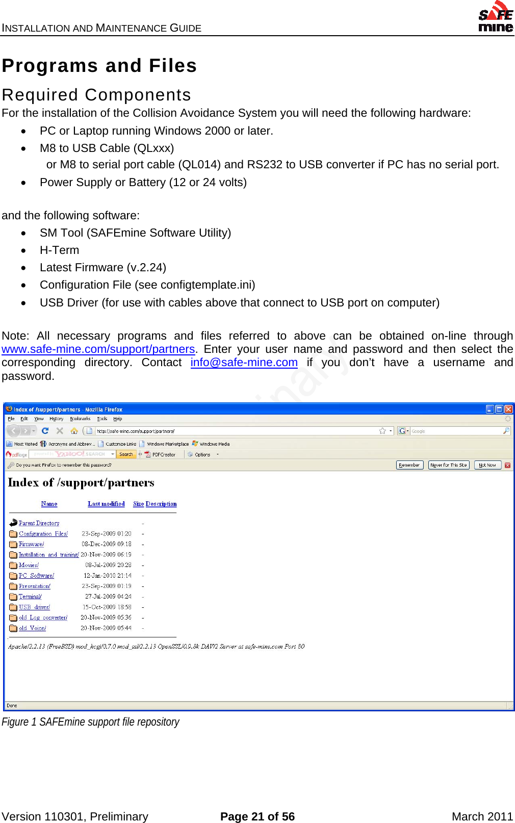 INSTALLATION AND MAINTENANCE GUIDE    Version 110301, Preliminary  Page 21 of 56  March 2011 Programs and Files Required Components  For the installation of the Collision Avoidance System you will need the following hardware:   PC or Laptop running Windows 2000 or later.   M8 to USB Cable (QLxxx)   or M8 to serial port cable (QL014) and RS232 to USB converter if PC has no serial port.   Power Supply or Battery (12 or 24 volts)  and the following software:   SM Tool (SAFEmine Software Utility)  H-Term   Latest Firmware (v.2.24)   Configuration File (see configtemplate.ini)   USB Driver (for use with cables above that connect to USB port on computer)  Note: All necessary programs and files referred to above can be obtained on-line through www.safe-mine.com/support/partners. Enter your user name and password and then select the corresponding directory. Contact info@safe-mine.com if you don’t have a username and password.   Figure 1 SAFEmine support file repository  