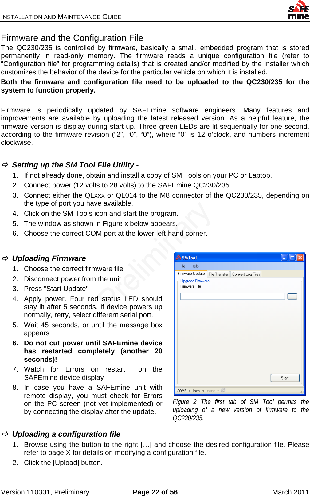 INSTALLATION AND MAINTENANCE GUIDE    Version 110301, Preliminary  Page 22 of 56  March 2011 Firmware and the Configuration File The QC230/235 is controlled by firmware, basically a small, embedded program that is stored permanently in read-only memory. The firmware reads a unique configuration file (refer to “Configuration file” for programming details) that is created and/or modified by the installer which customizes the behavior of the device for the particular vehicle on which it is installed. Both the firmware and configuration file need to be uploaded to the QC230/235 for the system to function properly.  Firmware is periodically updated by SAFEmine software engineers. Many features and improvements are available by uploading the latest released version. As a helpful feature, the firmware version is display during start-up. Three green LEDs are lit sequentially for one second, according to the firmware revision (“2”, “0”, “0”), where “0” is 12 o’clock, and numbers increment clockwise.    Setting up the SM Tool File Utility - 1.  If not already done, obtain and install a copy of SM Tools on your PC or Laptop. 2.  Connect power (12 volts to 28 volts) to the SAFEmine QC230/235. 3.  Connect either the QLxxx or QL014 to the M8 connector of the QC230/235, depending on the type of port you have available. 4.  Click on the SM Tools icon and start the program.   5.  The window as shown in Figure x below appears. 6.  Choose the correct COM port at the lower left-hand corner.    Uploading Firmware  1.  Choose the correct firmware file 2.  Disconnect power from the unit 3.  Press &quot;Start Update&quot; 4.  Apply power. Four red status LED should stay lit after 5 seconds. If device powers up normally, retry, select different serial port. 5.  Wait 45 seconds, or until the message box appears 6.  Do not cut power until SAFEmine device has restarted completely (another 20 seconds)! 7. Watch for Errors on restart  on the SAFEmine device display 8.  In case you have a SAFEmine unit with remote display, you must check for Errors on the PC screen (not yet implemented) or by connecting the display after the update.     Uploading a configuration file 1.  Browse using the button to the right […] and choose the desired configuration file. Please refer to page X for details on modifying a configuration file. 2.  Click the [Upload] button.  Figure 2 The first tab of SM Tool permits the uploading of a new version of firmware to the QC230/235. 