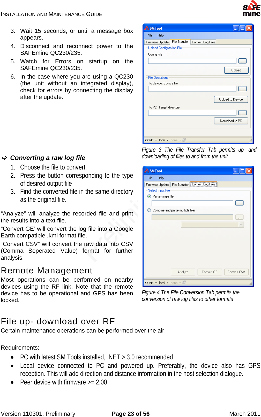 INSTALLATION AND MAINTENANCE GUIDE    Version 110301, Preliminary  Page 23 of 56  March 2011 3.  Wait 15 seconds, or until a message box appears. 4.  Disconnect and reconnect power to the SAFEmine QC230/235. 5. Watch for Errors on startup on the SAFEmine QC230/235. 6.  In the case where you are using a QC230 (the unit without an integrated display), check for errors by connecting the display after the update.           Converting a raw log file 1. Choose the file to convert. 2. Press the button corresponding to the type of desired output file 3. Find the converted file in the same directory as the original file.  “Analyze” will analyze the recorded file and print the results into a text file. “Convert GE’ will convert the log file into a Google Earth compatible .kml format file. “Convert CSV” will convert the raw data into CSV (Comma Seperated Value) format for further analysis. Remote Management Most operations can be performed on nearby devices using the RF link. Note that the remote device has to be operational and GPS has been locked.  File up- download over RF Certain maintenance operations can be performed over the air.  Requirements:  PC with latest SM Tools installed, .NET &gt; 3.0 recommended  Local device connected to PC and powered up. Preferably, the device also has GPS reception. This will add direction and distance information in the host selection dialogue.  Peer device with firmware &gt;= 2.00   Figure 3 The File Transfer Tab permits up- and downloading of files to and from the unit  Figure 4 The File Conversion Tab permits the conversion of raw log files to other formats 