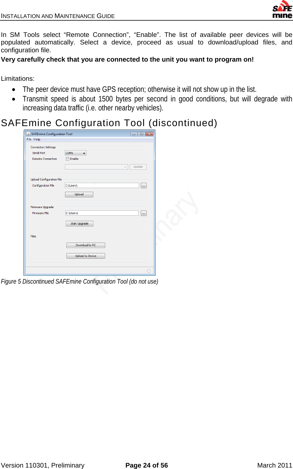 INSTALLATION AND MAINTENANCE GUIDE    Version 110301, Preliminary  Page 24 of 56  March 2011 In SM Tools select “Remote Connection”, “Enable”. The list of available peer devices will be populated automatically. Select a device, proceed as usual to download/upload files, and configuration file. Very carefully check that you are connected to the unit you want to program on!  Limitations:  The peer device must have GPS reception; otherwise it will not show up in the list.  Transmit speed is about 1500 bytes per second in good conditions, but will degrade with increasing data traffic (i.e. other nearby vehicles). SAFEmine Configuration Tool (discontinued)  Figure 5 Discontinued SAFEmine Configuration Tool (do not use)   