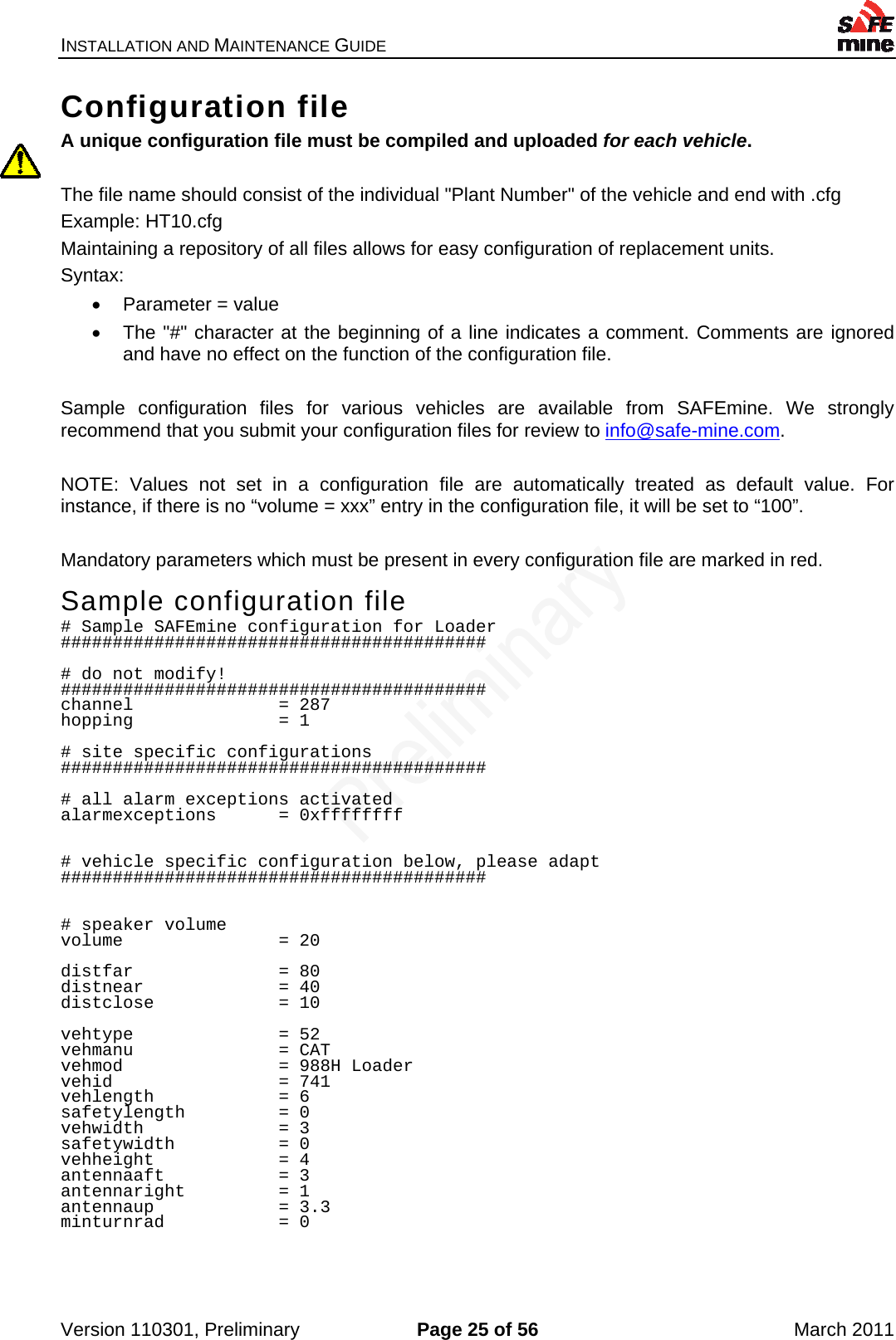 INSTALLATION AND MAINTENANCE GUIDE    Version 110301, Preliminary  Page 25 of 56  March 2011 Configuration file A unique configuration file must be compiled and uploaded for each vehicle.  The file name should consist of the individual &quot;Plant Number&quot; of the vehicle and end with .cfg Example: HT10.cfg Maintaining a repository of all files allows for easy configuration of replacement units. Syntax:    Parameter = value   The &quot;#&quot; character at the beginning of a line indicates a comment. Comments are ignored and have no effect on the function of the configuration file.  Sample configuration files for various vehicles are available from SAFEmine. We strongly recommend that you submit your configuration files for review to info@safe-mine.com.  NOTE: Values not set in a configuration file are automatically treated as default value. For instance, if there is no “volume = xxx” entry in the configuration file, it will be set to “100”.  Mandatory parameters which must be present in every configuration file are marked in red. Sample configuration file # Sample SAFEmine configuration for Loader #########################################  # do not modify! ######################################### channel              = 287 hopping              = 1  # site specific configurations #########################################   # all alarm exceptions activated alarmexceptions      = 0xffffffff   # vehicle specific configuration below, please adapt #########################################   # speaker volume volume               = 20  distfar              = 80 distnear             = 40 distclose            = 10  vehtype              = 52 vehmanu              = CAT vehmod               = 988H Loader vehid                = 741 vehlength            = 6 safetylength         = 0 vehwidth             = 3 safetywidth          = 0 vehheight            = 4 antennaaft           = 3 antennaright         = 1 antennaup            = 3.3 minturnrad           = 0   