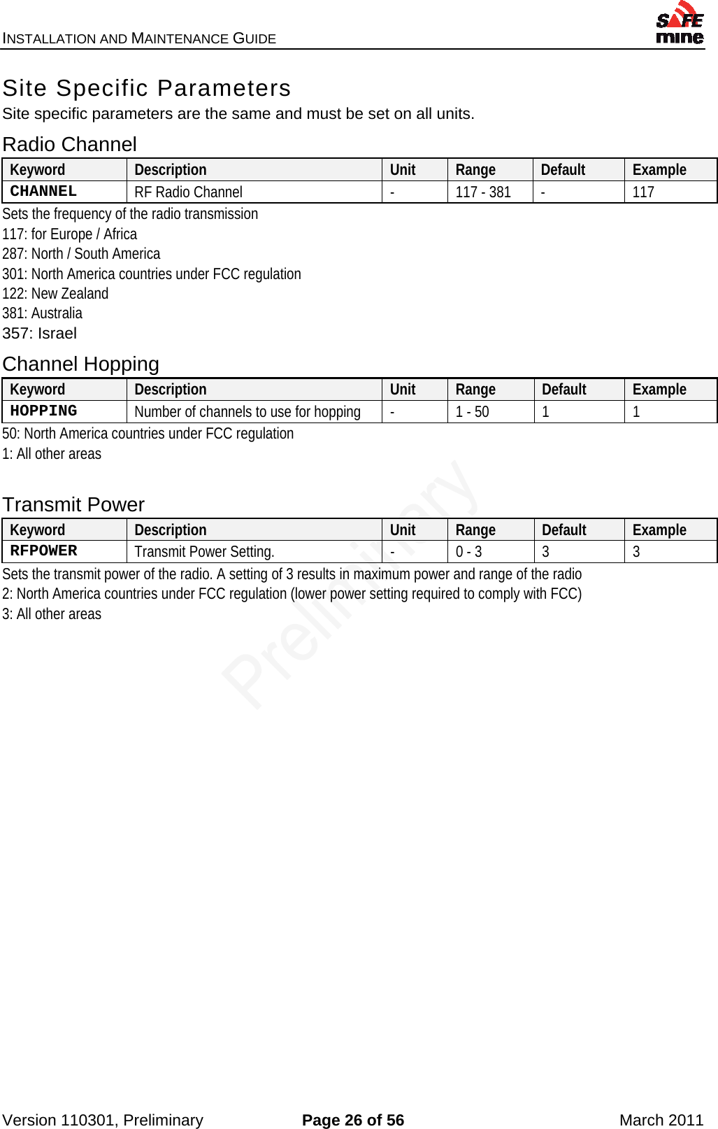 INSTALLATION AND MAINTENANCE GUIDE    Version 110301, Preliminary  Page 26 of 56  March 2011 Site Specific Parameters Site specific parameters are the same and must be set on all units. Radio Channel Keyword  Description  Unit  Range  Default  Example CHANNEL  RF Radio Channel  -  117 - 381  -  117 Sets the frequency of the radio transmission 117: for Europe / Africa 287: North / South America 301: North America countries under FCC regulation 122: New Zealand 381: Australia 357: Israel Channel Hopping Keyword  Description  Unit  Range  Default  Example HOPPING  Number of channels to use for hopping  -  1 - 50  1  1 50: North America countries under FCC regulation 1: All other areas  Transmit Power Keyword  Description  Unit  Range  Default  Example RFPOWER  Transmit Power Setting.  -  0 - 3  3  3 Sets the transmit power of the radio. A setting of 3 results in maximum power and range of the radio 2: North America countries under FCC regulation (lower power setting required to comply with FCC) 3: All other areas   