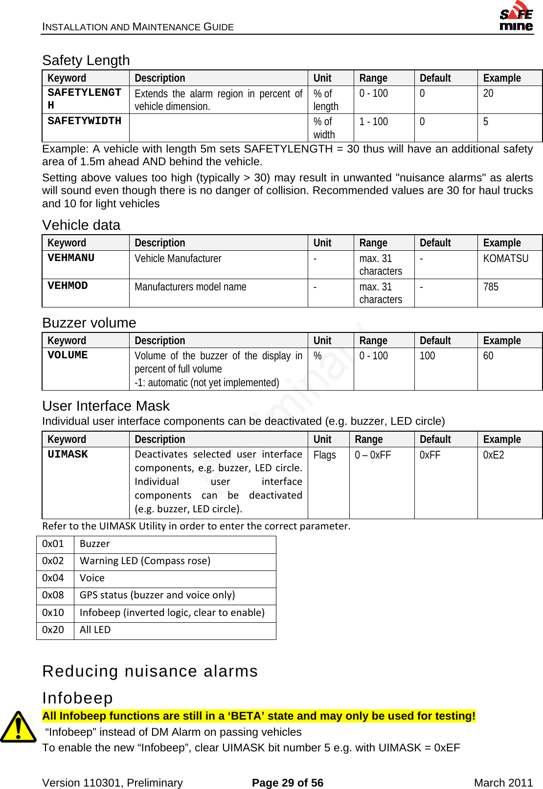 INSTALLATION AND MAINTENANCE GUIDE    Version 110301, Preliminary  Page 29 of 56  March 2011 Safety Length Keyword  Description  Unit  Range  Default  Example SAFETYLENGTH  Extends the alarm region in percent of vehicle dimension.  % of length  0 - 100  0  20 SAFETYWIDTH   % of width  1 - 100  0  5 Example: A vehicle with length 5m sets SAFETYLENGTH = 30 thus will have an additional safety area of 1.5m ahead AND behind the vehicle. Setting above values too high (typically &gt; 30) may result in unwanted &quot;nuisance alarms&quot; as alerts will sound even though there is no danger of collision. Recommended values are 30 for haul trucks and 10 for light vehicles Vehicle data Keyword  Description  Unit  Range  Default  Example VEHMANU  Vehicle Manufacturer  -  max. 31 characters  - KOMATSU VEHMOD  Manufacturers model name  -  max. 31 characters  - 785 Buzzer volume Keyword  Description  Unit  Range  Default  Example VOLUME  Volume of the buzzer of the display in percent of full volume -1: automatic (not yet implemented) %  0 - 100  100  60 User Interface Mask Individual user interface components can be deactivated (e.g. buzzer, LED circle) Keyword  Description  Unit  Range  Default  Example UIMASK  Deactivatesselecteduserinterfacecomponents,e.g.buzzer,LEDcircle.Individualuserinterfacecomponentscanbedeactivated(e.g.buzzer,LEDcircle).Flags  0 – 0xFF  0xFF  0xE2 RefertotheUIMASKUtilityinordertoenterthecorrectparameter.0x01Buzzer0x02WarningLED(Compassrose)0x04Voice0x08GPSstatus(buzzerandvoiceonly)0x10Infobeep(invertedlogic,cleartoenable)0x20AllLEDReducing nuisance alarms Infobeep All Infobeep functions are still in a ‘BETA’ state and may only be used for testing!  “Infobeep” instead of DM Alarm on passing vehicles To enable the new “Infobeep”, clear UIMASK bit number 5 e.g. with UIMASK = 0xEF 