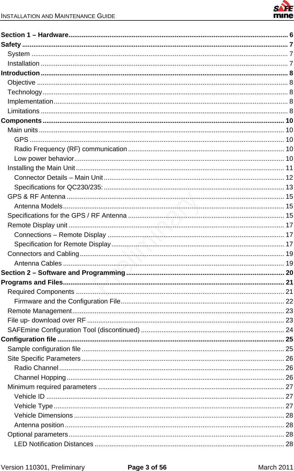 INSTALLATION AND MAINTENANCE GUIDE    Version 110301, Preliminary  Page 3 of 56  March 2011 Section 1 – Hardware ...................................................................................................................... 6Safety ............................................................................................................................................... 7System .......................................................................................................................................... 7Installation ..................................................................................................................................... 7Introduction ..................................................................................................................................... 8Objective ....................................................................................................................................... 8Technology .................................................................................................................................... 8Implementation .............................................................................................................................. 8Limitations ..................................................................................................................................... 8Components .................................................................................................................................. 10Main units .................................................................................................................................... 10GPS ......................................................................................................................................... 10Radio Frequency (RF) communication .................................................................................... 10Low power behavior ................................................................................................................. 10Installing the Main Unit ................................................................................................................ 11Connector Details – Main Unit ................................................................................................. 12Specifications for QC230/235: ................................................................................................. 13GPS &amp; RF Antenna ..................................................................................................................... 15Antenna Models ....................................................................................................................... 15Specifications for the GPS / RF Antenna .................................................................................... 15Remote Display unit .................................................................................................................... 17Connections – Remote Display ............................................................................................... 17Specification for Remote Display ............................................................................................. 17Connectors and Cabling .............................................................................................................. 19Antenna Cables ....................................................................................................................... 19Section 2 – Software and Programming ..................................................................................... 20Programs and Files ....................................................................................................................... 21Required Components ................................................................................................................ 21Firmware and the Configuration File ........................................................................................ 22Remote Management .................................................................................................................. 23File up- download over RF .......................................................................................................... 23SAFEmine Configuration Tool (discontinued) ............................................................................. 24Configuration file .......................................................................................................................... 25Sample configuration file ............................................................................................................. 25Site Specific Parameters ............................................................................................................. 26Radio Channel ......................................................................................................................... 26Channel Hopping ..................................................................................................................... 26Minimum required parameters .................................................................................................... 27Vehicle ID ................................................................................................................................ 27Vehicle Type ............................................................................................................................ 27Vehicle Dimensions ................................................................................................................. 28Antenna position ...................................................................................................................... 28Optional parameters .................................................................................................................... 28LED Notification Distances ...................................................................................................... 28