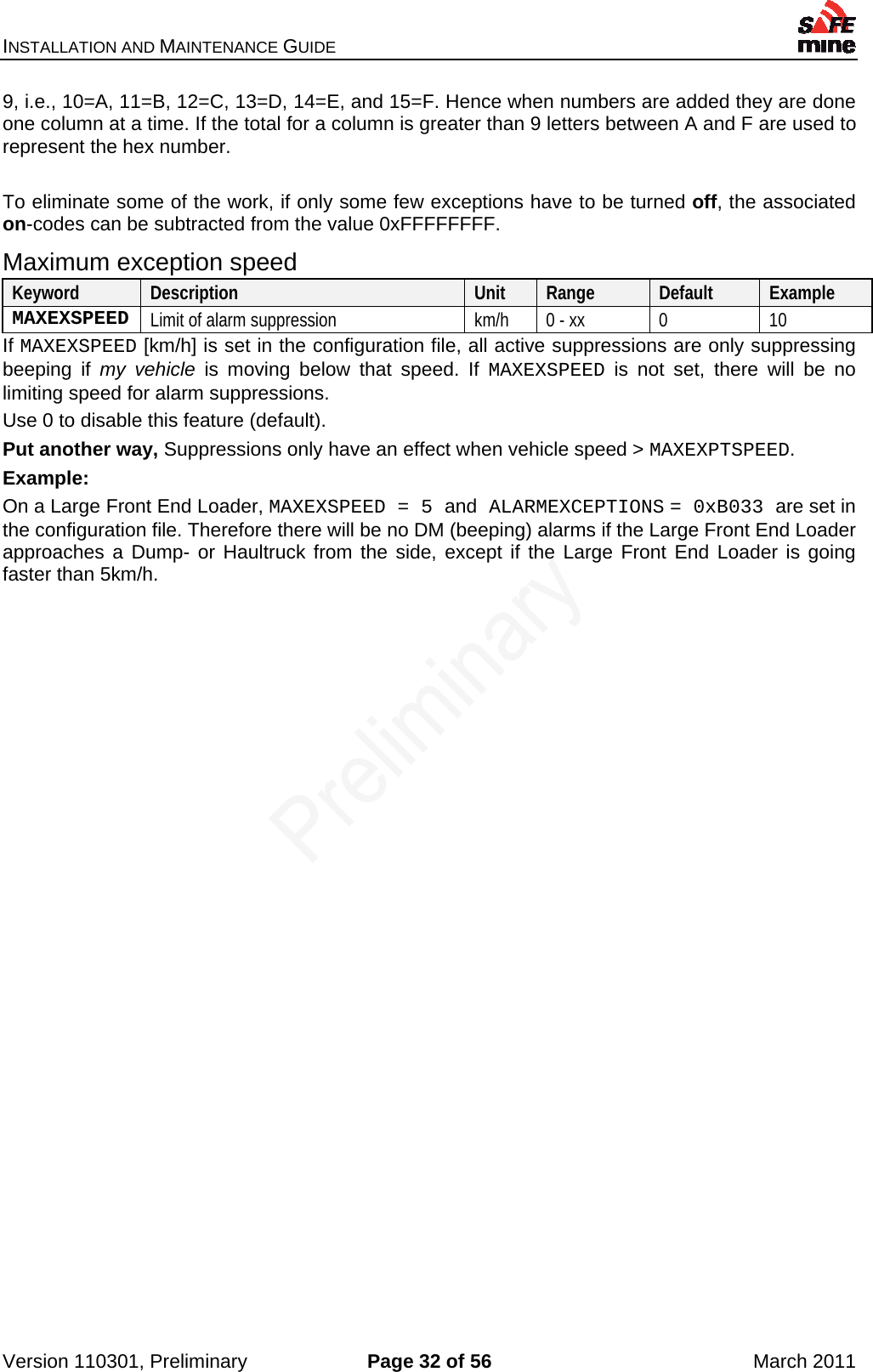 INSTALLATION AND MAINTENANCE GUIDE    Version 110301, Preliminary  Page 32 of 56  March 2011 9, i.e., 10=A, 11=B, 12=C, 13=D, 14=E, and 15=F. Hence when numbers are added they are done one column at a time. If the total for a column is greater than 9 letters between A and F are used to represent the hex number.   To eliminate some of the work, if only some few exceptions have to be turned off, the associated on-codes can be subtracted from the value 0xFFFFFFFF. Maximum exception speed Keyword  Description  Unit  Range  Default  Example MAXEXSPEED  Limit of alarm suppression  km/h  0 - xx  0  10 If MAXEXSPEED [km/h] is set in the configuration file, all active suppressions are only suppressing beeping if my vehicle is moving below that speed. If MAXEXSPEED is not set, there will be no limiting speed for alarm suppressions. Use 0 to disable this feature (default). Put another way, Suppressions only have an effect when vehicle speed &gt; MAXEXPTSPEED.  Example: On a Large Front End Loader, MAXEXSPEED = 5 and ALARMEXCEPTIONS = 0xB033 are set in the configuration file. Therefore there will be no DM (beeping) alarms if the Large Front End Loader approaches a Dump- or Haultruck from the side, except if the Large Front End Loader is going faster than 5km/h.   