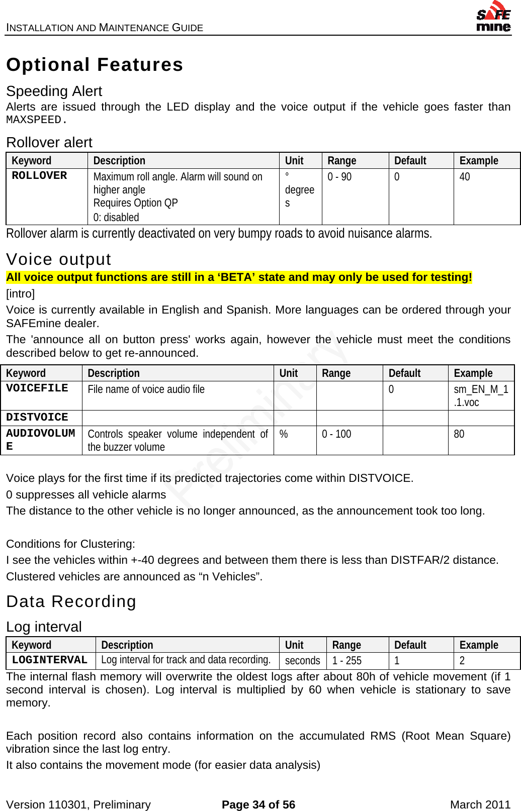 INSTALLATION AND MAINTENANCE GUIDE    Version 110301, Preliminary  Page 34 of 56  March 2011 Optional Features Speeding Alert Alerts are issued through the LED display and the voice output if the vehicle goes faster than MAXSPEED. Rollover alert Keyword  Description  Unit  Range  Default  Example ROLLOVER  Maximum roll angle. Alarm will sound on higher angle Requires Option QP 0: disabled ° degrees 0 - 90  0  40 Rollover alarm is currently deactivated on very bumpy roads to avoid nuisance alarms. Voice output All voice output functions are still in a ‘BETA’ state and may only be used for testing! [intro] Voice is currently available in English and Spanish. More languages can be ordered through your SAFEmine dealer. The &apos;announce all on button press&apos; works again, however the vehicle must meet the conditions described below to get re-announced.  Voice plays for the first time if its predicted trajectories come within DISTVOICE. 0 suppresses all vehicle alarms The distance to the other vehicle is no longer announced, as the announcement took too long.  Conditions for Clustering: I see the vehicles within +-40 degrees and between them there is less than DISTFAR/2 distance. Clustered vehicles are announced as “n Vehicles”. Data Recording Log interval Keyword  Description  Unit  Range  Default  Example LOGINTERVAL  Log interval for track and data recording. seconds  1 - 255  1  2 The internal flash memory will overwrite the oldest logs after about 80h of vehicle movement (if 1 second interval is chosen). Log interval is multiplied by 60 when vehicle is stationary to save memory.  Each position record also contains information on the accumulated RMS (Root Mean Square) vibration since the last log entry. It also contains the movement mode (for easier data analysis) Keyword  Description  Unit  Range  Default  Example VOICEFILE  File name of voice audio file      0  sm_EN_M_1.1.voc DISTVOICE       AUDIOVOLUME  Controls speaker volume independent of the buzzer volume  %  0 - 100    80 