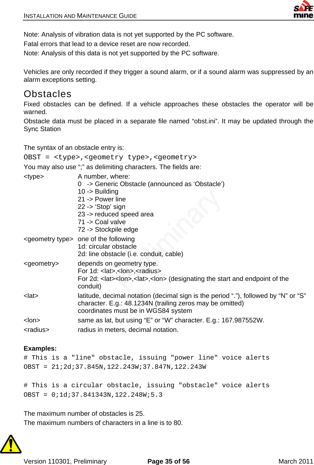 INSTALLATION AND MAINTENANCE GUIDE    Version 110301, Preliminary  Page 35 of 56  March 2011 Note: Analysis of vibration data is not yet supported by the PC software. Fatal errors that lead to a device reset are now recorded. Note: Analysis of this data is not yet supported by the PC software.  Vehicles are only recorded if they trigger a sound alarm, or if a sound alarm was suppressed by an alarm exceptions setting. Obstacles Fixed obstacles can be defined. If a vehicle approaches these obstacles the operator will be warned. Obstacle data must be placed in a separate file named “obst.ini”. It may be updated through the Sync Station  The syntax of an obstacle entry is: OBST = &lt;type&gt;,&lt;geometry type&gt;,&lt;geometry&gt; You may also use “;” as delimiting characters. The fields are: &lt;type&gt; A number, where: 0   -&gt; Generic Obstacle (announced as ‘Obstacle’) 10 -&gt; Building 21 -&gt; Power line 22 -&gt; ‘Stop’ sign 23 -&gt; reduced speed area 71 -&gt; Coal valve 72 -&gt; Stockpile edge &lt;geometry type&gt;  one of the following 1d: circular obstacle  2d: line obstacle (i.e. conduit, cable) &lt;geometry&gt;  depends on geometry type. For 1d: &lt;lat&gt;,&lt;lon&gt;,&lt;radius&gt; For 2d: &lt;lat&gt;&lt;lon&gt;,&lt;lat&gt;,&lt;lon&gt; (designating the start and endpoint of the conduit) &lt;lat&gt;  latitude, decimal notation (decimal sign is the period “.”), followed by “N” or “S” character. E.g.: 48.1234N (trailing zeros may be omitted) coordinates must be in WGS84 system &lt;lon&gt;  same as lat, but using “E” or “W” character. E.g.: 167.987552W. &lt;radius&gt;  radius in meters, decimal notation.  Examples: # This is a &quot;line&quot; obstacle, issuing &quot;power line&quot; voice alerts OBST = 21;2d;37.845N,122.243W;37.847N,122.243W  # This is a circular obstacle, issuing &quot;obstacle&quot; voice alerts OBST = 0;1d;37.841343N,122.248W;5.3  The maximum number of obstacles is 25. The maximum numbers of characters in a line is to 80.  