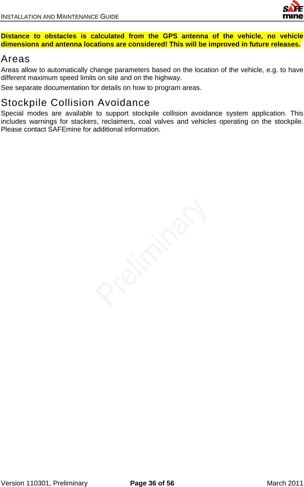 INSTALLATION AND MAINTENANCE GUIDE    Version 110301, Preliminary  Page 36 of 56  March 2011 Distance to obstacles is calculated from the GPS antenna of the vehicle, no vehicle dimensions and antenna locations are considered! This will be improved in future releases. Areas Areas allow to automatically change parameters based on the location of the vehicle, e.g. to have different maximum speed limits on site and on the highway. See separate documentation for details on how to program areas. Stockpile Collision Avoidance Special modes are available to support stockpile collision avoidance system application. This includes warnings for stackers, reclaimers, coal valves and vehicles operating on the stockpile. Please contact SAFEmine for additional information. 