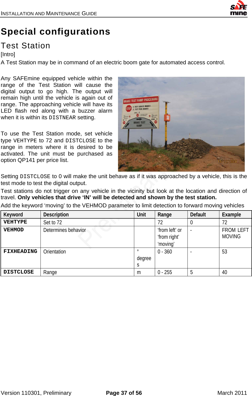 INSTALLATION AND MAINTENANCE GUIDE    Version 110301, Preliminary  Page 37 of 56  March 2011 Special configurations Test Station [Intro] A Test Station may be in command of an electric boom gate for automated access control.  Any SAFEmine equipped vehicle within the range of the Test Station will cause the digital output to go high. The output will remain high until the vehicle is again out of range. The approaching vehicle will have its LED flash red along with a buzzer alarm when it is within its DISTNEAR setting.  To use the Test Station mode, set vehicle type VEHTYPE to 72 and DISTCLOSE to the range in meters where it is desired to be activated. The unit must be purchased as option QP141 per price list.   Setting DISTCLOSE to 0 will make the unit behave as if it was approached by a vehicle, this is the test mode to test the digital output. Test stations do not trigger on any vehicle in the vicinity but look at the location and direction of travel. Only vehicles that drive ‘IN’ will be detected and shown by the test station. Add the keyword ‘moving’ to the VEHMOD parameter to limit detection to forward moving vehicles Keyword  Description  Unit  Range  Default  Example VEHTYPE  Set to 72    72  0  72 VEHMOD  Determines behavior     ‘from left’ or ‘from right’ ‘moving’ -  FROM LEFT MOVING FIXHEADING  Orientation  ° degrees 0 - 360  -  53 DISTCLOSE  Range  m  0 - 255  5  40    