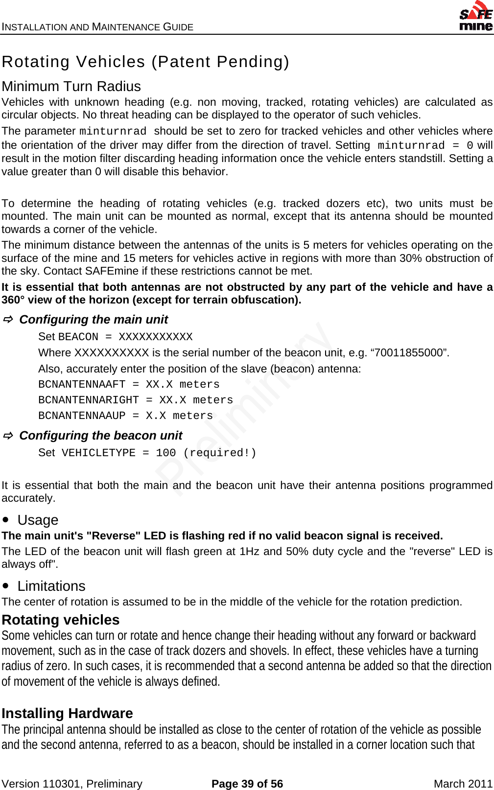 INSTALLATION AND MAINTENANCE GUIDE    Version 110301, Preliminary  Page 39 of 56  March 2011 Rotating Vehicles (Patent Pending) Minimum Turn Radius Vehicles with unknown heading (e.g. non moving, tracked, rotating vehicles) are calculated as circular objects. No threat heading can be displayed to the operator of such vehicles. The parameter minturnrad should be set to zero for tracked vehicles and other vehicles where the orientation of the driver may differ from the direction of travel. Setting minturnrad = 0 will result in the motion filter discarding heading information once the vehicle enters standstill. Setting a value greater than 0 will disable this behavior.  To determine the heading of rotating vehicles (e.g. tracked dozers etc), two units must be mounted. The main unit can be mounted as normal, except that its antenna should be mounted towards a corner of the vehicle. The minimum distance between the antennas of the units is 5 meters for vehicles operating on the surface of the mine and 15 meters for vehicles active in regions with more than 30% obstruction of the sky. Contact SAFEmine if these restrictions cannot be met. It is essential that both antennas are not obstructed by any part of the vehicle and have a 360° view of the horizon (except for terrain obfuscation).   Configuring the main unit Set BEACON = XXXXXXXXXXX Where XXXXXXXXXX is the serial number of the beacon unit, e.g. “70011855000”. Also, accurately enter the position of the slave (beacon) antenna: BCNANTENNAAFT = XX.X meters BCNANTENNARIGHT = XX.X meters BCNANTENNAAUP = X.X meters   Configuring the beacon unit Set VEHICLETYPE = 100 (required!)  It is essential that both the main and the beacon unit have their antenna positions programmed accurately.   Usage The main unit&apos;s &quot;Reverse&quot; LED is flashing red if no valid beacon signal is received. The LED of the beacon unit will flash green at 1Hz and 50% duty cycle and the &quot;reverse&quot; LED is always off&quot;.   Limitations The center of rotation is assumed to be in the middle of the vehicle for the rotation prediction. Rotating vehicles  Some vehicles can turn or rotate and hence change their heading without any forward or backward movement, such as in the case of track dozers and shovels. In effect, these vehicles have a turning radius of zero. In such cases, it is recommended that a second antenna be added so that the direction of movement of the vehicle is always defined.  Installing Hardware The principal antenna should be installed as close to the center of rotation of the vehicle as possible and the second antenna, referred to as a beacon, should be installed in a corner location such that 