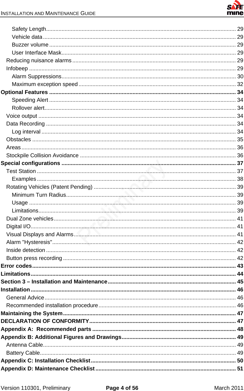 INSTALLATION AND MAINTENANCE GUIDE    Version 110301, Preliminary  Page 4 of 56  March 2011 Safety Length ........................................................................................................................... 29Vehicle data ............................................................................................................................. 29Buzzer volume ......................................................................................................................... 29User Interface Mask ................................................................................................................. 29Reducing nuisance alarms .......................................................................................................... 29Infobeep ...................................................................................................................................... 29Alarm Suppressions ................................................................................................................. 30Maximum exception speed ...................................................................................................... 32Optional Features ......................................................................................................................... 34Speeding Alert ......................................................................................................................... 34Rollover alert ............................................................................................................................ 34Voice output ................................................................................................................................ 34Data Recording ........................................................................................................................... 34Log interval .............................................................................................................................. 34Obstacles .................................................................................................................................... 35Areas ........................................................................................................................................... 36Stockpile Collision Avoidance ..................................................................................................... 36Special configurations ................................................................................................................. 37Test Station ................................................................................................................................. 37Examples ................................................................................................................................. 38Rotating Vehicles (Patent Pending) ............................................................................................ 39Minimum Turn Radius .............................................................................................................. 39Usage ...................................................................................................................................... 39Limitations ................................................................................................................................ 39Dual Zone vehicles ...................................................................................................................... 41Digital I/O ..................................................................................................................................... 41Visual Displays and Alarms ......................................................................................................... 41Alarm &quot;Hysteresis&quot; ....................................................................................................................... 42Inside detection ........................................................................................................................... 42Button press recording ................................................................................................................ 42Error codes .................................................................................................................................... 43Limitations ..................................................................................................................................... 44Section 3 – Installation and Maintenance ................................................................................... 45Installation ..................................................................................................................................... 46General Advice ............................................................................................................................ 46Recommended installation procedure ......................................................................................... 46Maintaining the System ................................................................................................................ 47DECLARATION OF CONFORMITY ............................................................................................... 47Appendix A:  Recommended parts ............................................................................................. 48Appendix B: Additional Figures and Drawings .......................................................................... 49Antenna Cable ............................................................................................................................. 49Battery Cable ............................................................................................................................... 49Appendix C: Installation Checklist .............................................................................................. 50Appendix D: Maintenance Checklist ........................................................................................... 51