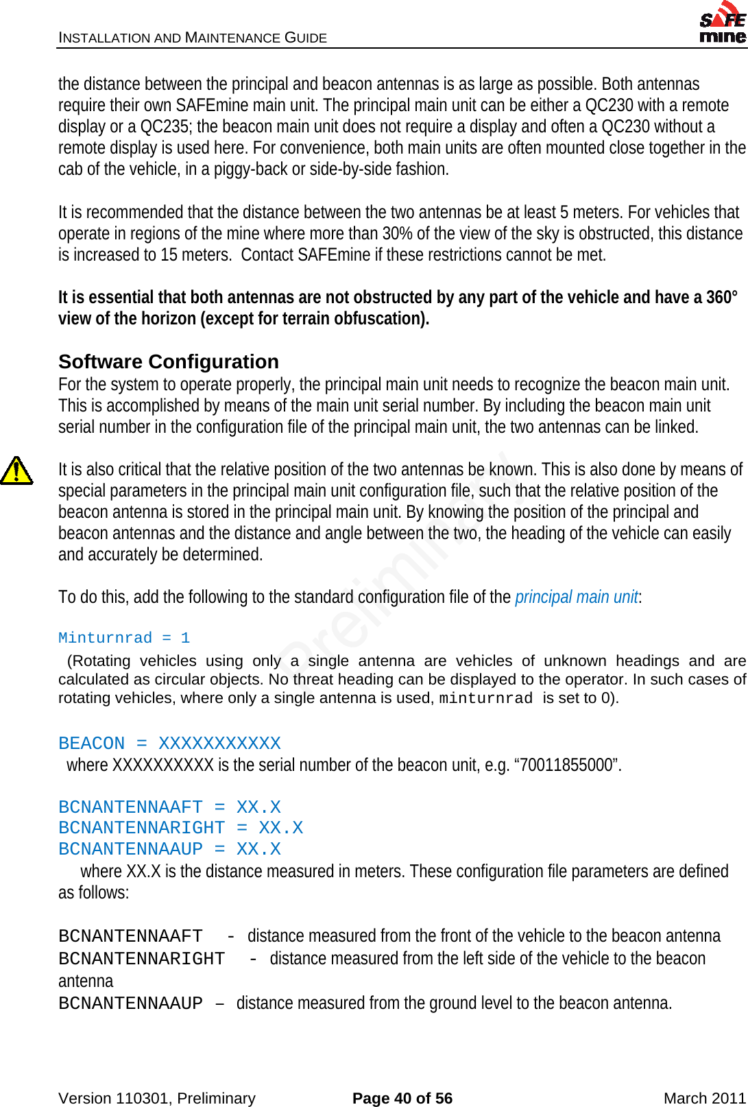INSTALLATION AND MAINTENANCE GUIDE    Version 110301, Preliminary  Page 40 of 56  March 2011 the distance between the principal and beacon antennas is as large as possible. Both antennas require their own SAFEmine main unit. The principal main unit can be either a QC230 with a remote display or a QC235; the beacon main unit does not require a display and often a QC230 without a remote display is used here. For convenience, both main units are often mounted close together in the cab of the vehicle, in a piggy-back or side-by-side fashion.  It is recommended that the distance between the two antennas be at least 5 meters. For vehicles that operate in regions of the mine where more than 30% of the view of the sky is obstructed, this distance is increased to 15 meters.  Contact SAFEmine if these restrictions cannot be met.  It is essential that both antennas are not obstructed by any part of the vehicle and have a 360° view of the horizon (except for terrain obfuscation).   Software Configuration For the system to operate properly, the principal main unit needs to recognize the beacon main unit. This is accomplished by means of the main unit serial number. By including the beacon main unit serial number in the configuration file of the principal main unit, the two antennas can be linked.   It is also critical that the relative position of the two antennas be known. This is also done by means of special parameters in the principal main unit configuration file, such that the relative position of the beacon antenna is stored in the principal main unit. By knowing the position of the principal and beacon antennas and the distance and angle between the two, the heading of the vehicle can easily and accurately be determined.  To do this, add the following to the standard configuration file of the principal main unit:  Minturnrad = 1   (Rotating vehicles using only a single antenna are vehicles of unknown headings and are calculated as circular objects. No threat heading can be displayed to the operator. In such cases of rotating vehicles, where only a single antenna is used, minturnrad is set to 0).  BEACON = XXXXXXXXXXX    where XXXXXXXXXX is the serial number of the beacon unit, e.g. “70011855000”.   BCNANTENNAAFT = XX.X  BCNANTENNARIGHT = XX.X  BCNANTENNAAUP = XX.X    where XX.X is the distance measured in meters. These configuration file parameters are defined as follows:  BCNANTENNAAFT  - distance measured from the front of the vehicle to the beacon antenna  BCNANTENNARIGHT  - distance measured from the left side of the vehicle to the beacon antenna  BCNANTENNAAUP – distance measured from the ground level to the beacon antenna.  