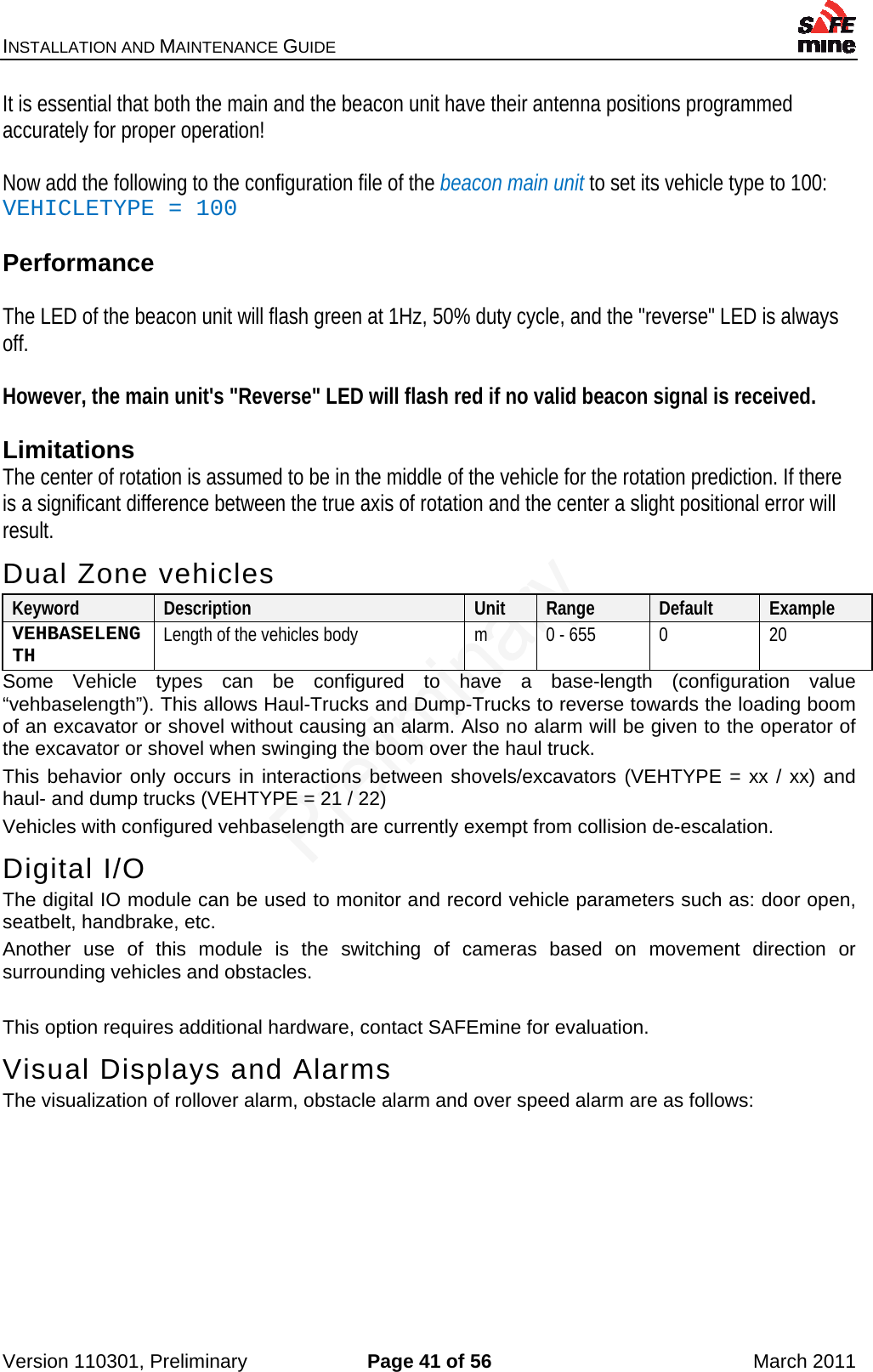 INSTALLATION AND MAINTENANCE GUIDE    Version 110301, Preliminary  Page 41 of 56  March 2011 It is essential that both the main and the beacon unit have their antenna positions programmed accurately for proper operation!  Now add the following to the configuration file of the beacon main unit to set its vehicle type to 100: VEHICLETYPE = 100    Performance  The LED of the beacon unit will flash green at 1Hz, 50% duty cycle, and the &quot;reverse&quot; LED is always off.   However, the main unit&apos;s &quot;Reverse&quot; LED will flash red if no valid beacon signal is received.  Limitations The center of rotation is assumed to be in the middle of the vehicle for the rotation prediction. If there is a significant difference between the true axis of rotation and the center a slight positional error will result. Dual Zone vehicles Keyword  Description  Unit  Range  Default  Example VEHBASELENGTH  Length of the vehicles body  m  0 - 655  0  20 Some Vehicle types can be configured to have a base-length (configuration value “vehbaselength”). This allows Haul-Trucks and Dump-Trucks to reverse towards the loading boom of an excavator or shovel without causing an alarm. Also no alarm will be given to the operator of the excavator or shovel when swinging the boom over the haul truck. This behavior only occurs in interactions between shovels/excavators (VEHTYPE = xx / xx) and haul- and dump trucks (VEHTYPE = 21 / 22) Vehicles with configured vehbaselength are currently exempt from collision de-escalation. Digital I/O The digital IO module can be used to monitor and record vehicle parameters such as: door open, seatbelt, handbrake, etc. Another use of this module is the switching of cameras based on movement direction or surrounding vehicles and obstacles.  This option requires additional hardware, contact SAFEmine for evaluation. Visual Displays and Alarms The visualization of rollover alarm, obstacle alarm and over speed alarm are as follows:  