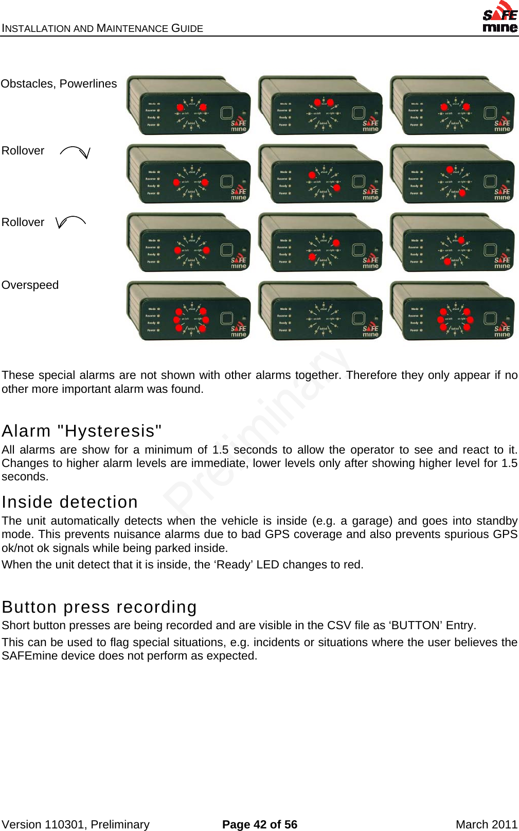 INSTALLATION AND MAINTENANCE GUIDE    Version 110301, Preliminary  Page 42 of 56  March 2011    These special alarms are not shown with other alarms together. Therefore they only appear if no other more important alarm was found.  Alarm &quot;Hysteresis&quot;  All alarms are show for a minimum of 1.5 seconds to allow the operator to see and react to it. Changes to higher alarm levels are immediate, lower levels only after showing higher level for 1.5 seconds. Inside detection The unit automatically detects when the vehicle is inside (e.g. a garage) and goes into standby mode. This prevents nuisance alarms due to bad GPS coverage and also prevents spurious GPS ok/not ok signals while being parked inside. When the unit detect that it is inside, the ‘Ready’ LED changes to red.  Button press recording Short button presses are being recorded and are visible in the CSV file as ‘BUTTON’ Entry. This can be used to flag special situations, e.g. incidents or situations where the user believes the SAFEmine device does not perform as expected.  Obstacles, Powerlines Rollover Rollover Overspeed 